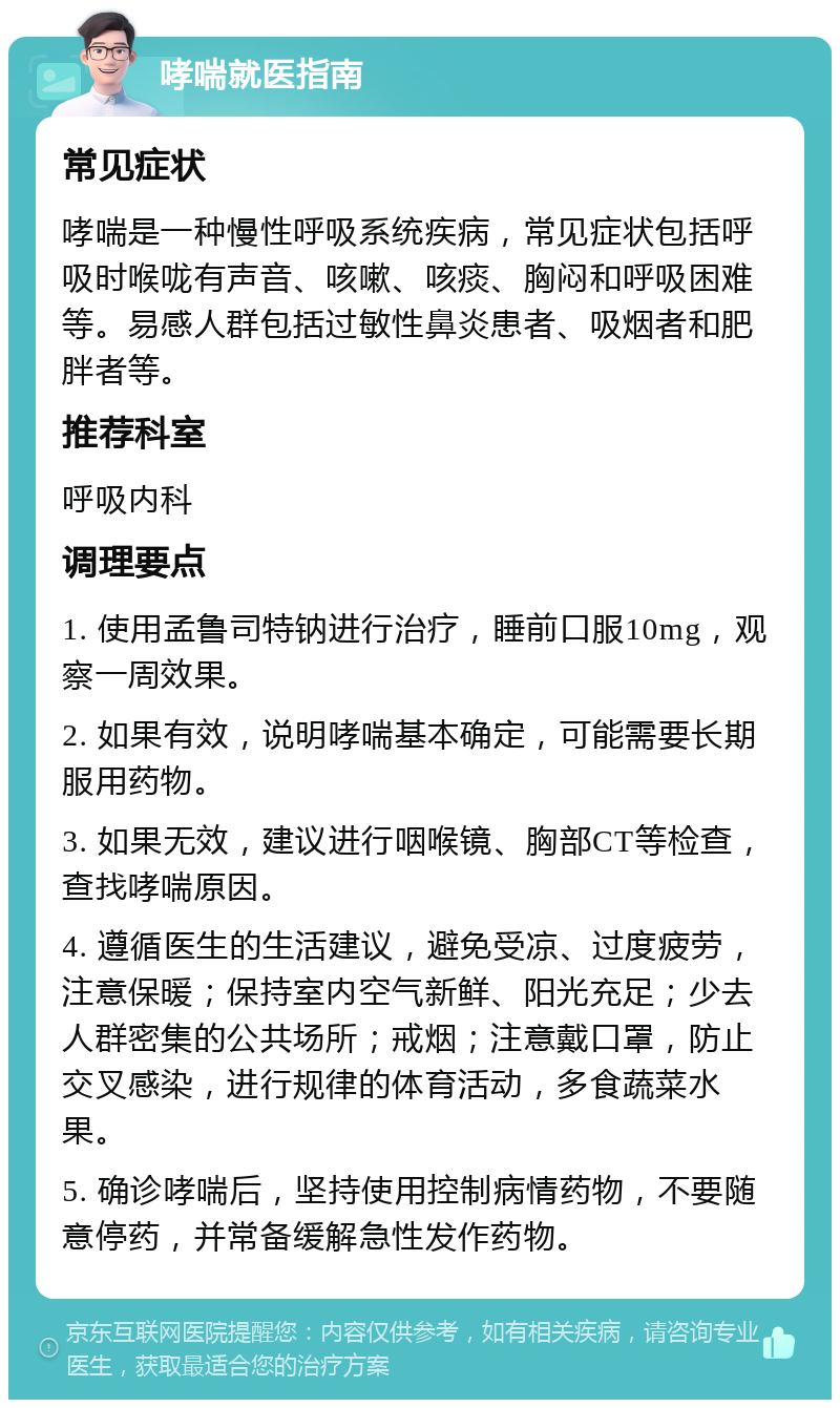 哮喘就医指南 常见症状 哮喘是一种慢性呼吸系统疾病，常见症状包括呼吸时喉咙有声音、咳嗽、咳痰、胸闷和呼吸困难等。易感人群包括过敏性鼻炎患者、吸烟者和肥胖者等。 推荐科室 呼吸内科 调理要点 1. 使用孟鲁司特钠进行治疗，睡前口服10mg，观察一周效果。 2. 如果有效，说明哮喘基本确定，可能需要长期服用药物。 3. 如果无效，建议进行咽喉镜、胸部CT等检查，查找哮喘原因。 4. 遵循医生的生活建议，避免受凉、过度疲劳，注意保暖；保持室内空气新鲜、阳光充足；少去人群密集的公共场所；戒烟；注意戴口罩，防止交叉感染，进行规律的体育活动，多食蔬菜水果。 5. 确诊哮喘后，坚持使用控制病情药物，不要随意停药，并常备缓解急性发作药物。