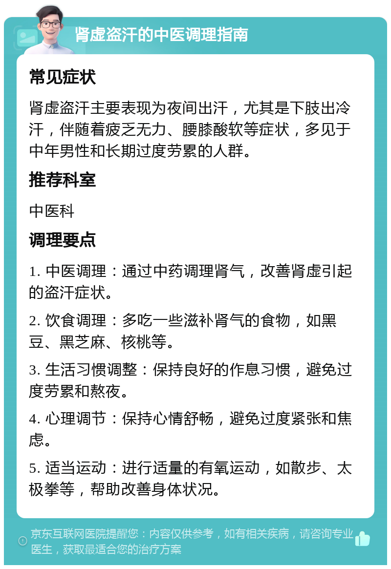 肾虚盗汗的中医调理指南 常见症状 肾虚盗汗主要表现为夜间出汗，尤其是下肢出冷汗，伴随着疲乏无力、腰膝酸软等症状，多见于中年男性和长期过度劳累的人群。 推荐科室 中医科 调理要点 1. 中医调理：通过中药调理肾气，改善肾虚引起的盗汗症状。 2. 饮食调理：多吃一些滋补肾气的食物，如黑豆、黑芝麻、核桃等。 3. 生活习惯调整：保持良好的作息习惯，避免过度劳累和熬夜。 4. 心理调节：保持心情舒畅，避免过度紧张和焦虑。 5. 适当运动：进行适量的有氧运动，如散步、太极拳等，帮助改善身体状况。