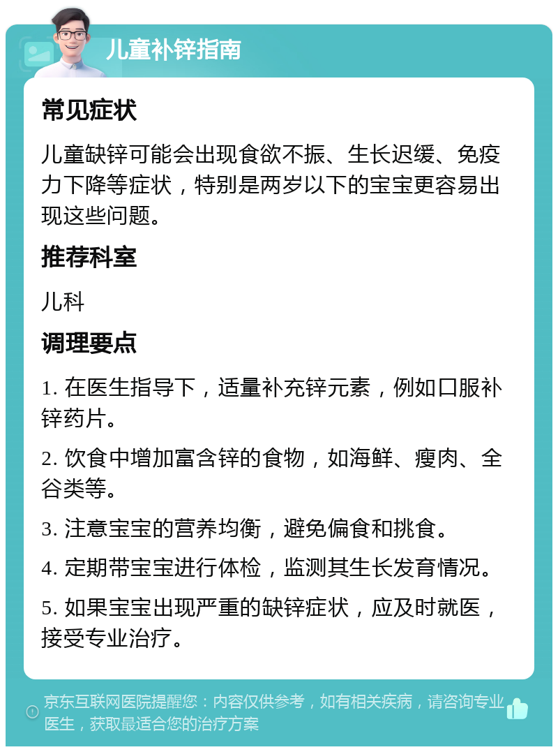 儿童补锌指南 常见症状 儿童缺锌可能会出现食欲不振、生长迟缓、免疫力下降等症状，特别是两岁以下的宝宝更容易出现这些问题。 推荐科室 儿科 调理要点 1. 在医生指导下，适量补充锌元素，例如口服补锌药片。 2. 饮食中增加富含锌的食物，如海鲜、瘦肉、全谷类等。 3. 注意宝宝的营养均衡，避免偏食和挑食。 4. 定期带宝宝进行体检，监测其生长发育情况。 5. 如果宝宝出现严重的缺锌症状，应及时就医，接受专业治疗。