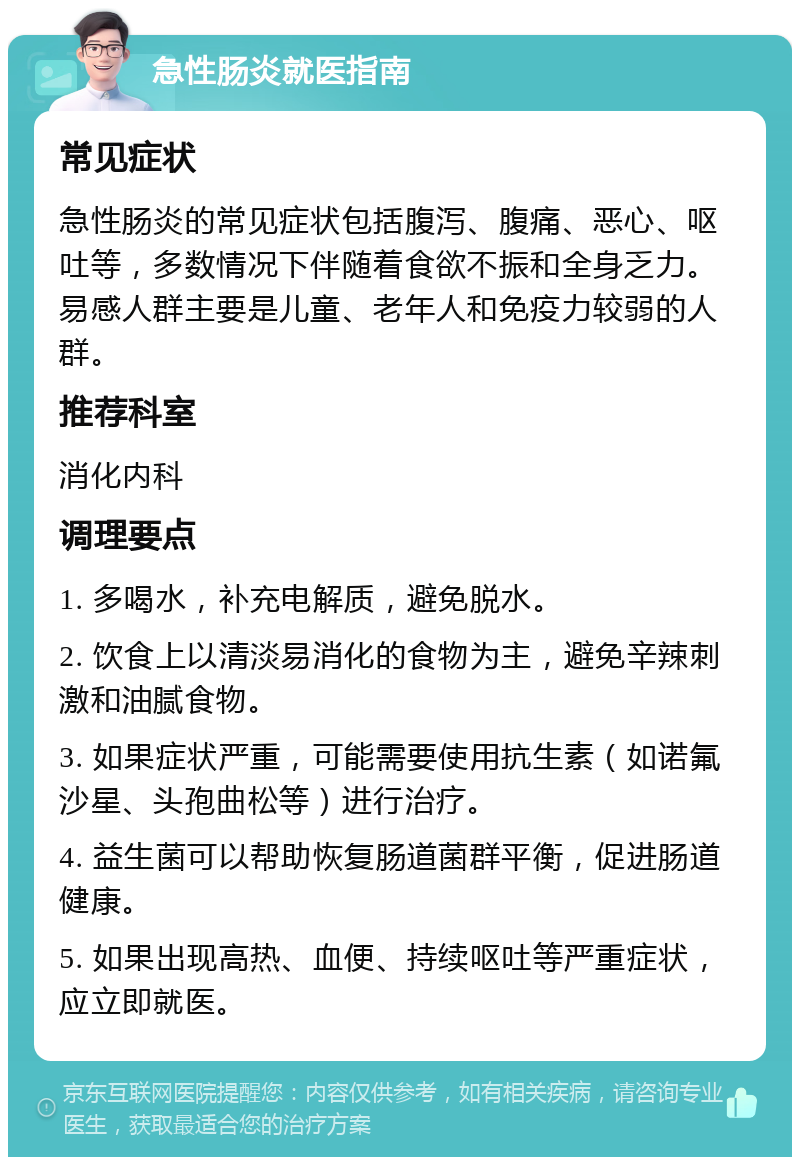 急性肠炎就医指南 常见症状 急性肠炎的常见症状包括腹泻、腹痛、恶心、呕吐等，多数情况下伴随着食欲不振和全身乏力。易感人群主要是儿童、老年人和免疫力较弱的人群。 推荐科室 消化内科 调理要点 1. 多喝水，补充电解质，避免脱水。 2. 饮食上以清淡易消化的食物为主，避免辛辣刺激和油腻食物。 3. 如果症状严重，可能需要使用抗生素（如诺氟沙星、头孢曲松等）进行治疗。 4. 益生菌可以帮助恢复肠道菌群平衡，促进肠道健康。 5. 如果出现高热、血便、持续呕吐等严重症状，应立即就医。