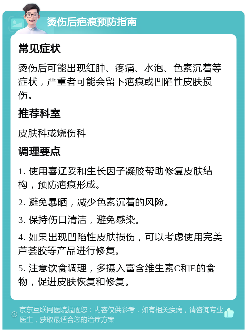 烫伤后疤痕预防指南 常见症状 烫伤后可能出现红肿、疼痛、水泡、色素沉着等症状，严重者可能会留下疤痕或凹陷性皮肤损伤。 推荐科室 皮肤科或烧伤科 调理要点 1. 使用喜辽妥和生长因子凝胶帮助修复皮肤结构，预防疤痕形成。 2. 避免暴晒，减少色素沉着的风险。 3. 保持伤口清洁，避免感染。 4. 如果出现凹陷性皮肤损伤，可以考虑使用完美芦荟胶等产品进行修复。 5. 注意饮食调理，多摄入富含维生素C和E的食物，促进皮肤恢复和修复。