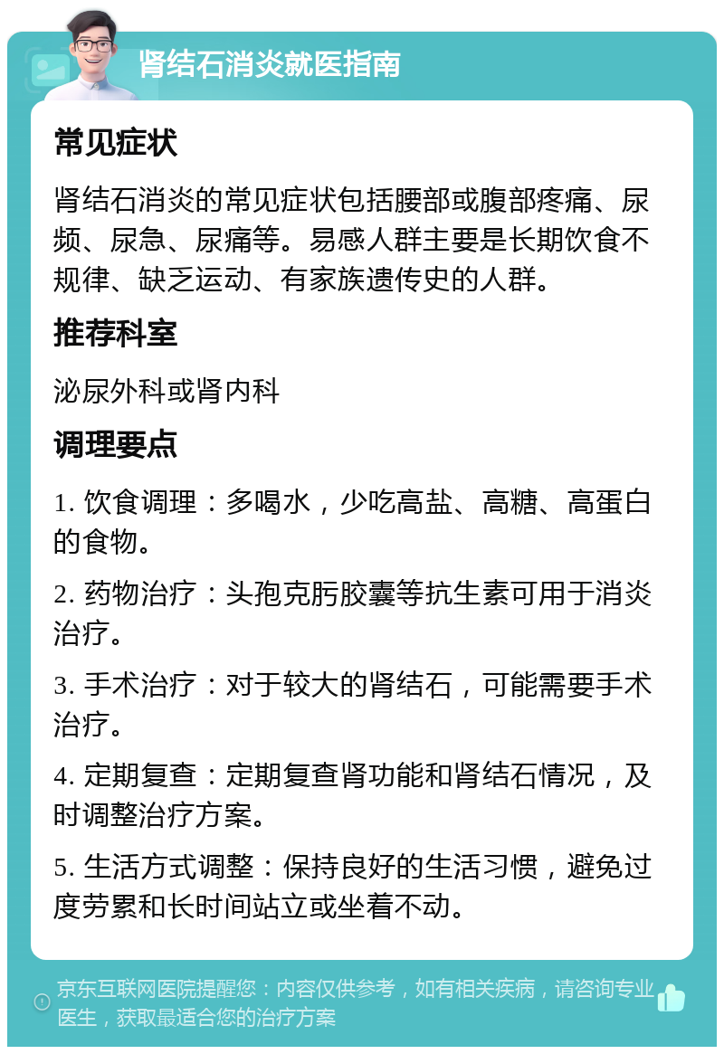 肾结石消炎就医指南 常见症状 肾结石消炎的常见症状包括腰部或腹部疼痛、尿频、尿急、尿痛等。易感人群主要是长期饮食不规律、缺乏运动、有家族遗传史的人群。 推荐科室 泌尿外科或肾内科 调理要点 1. 饮食调理：多喝水，少吃高盐、高糖、高蛋白的食物。 2. 药物治疗：头孢克肟胶囊等抗生素可用于消炎治疗。 3. 手术治疗：对于较大的肾结石，可能需要手术治疗。 4. 定期复查：定期复查肾功能和肾结石情况，及时调整治疗方案。 5. 生活方式调整：保持良好的生活习惯，避免过度劳累和长时间站立或坐着不动。