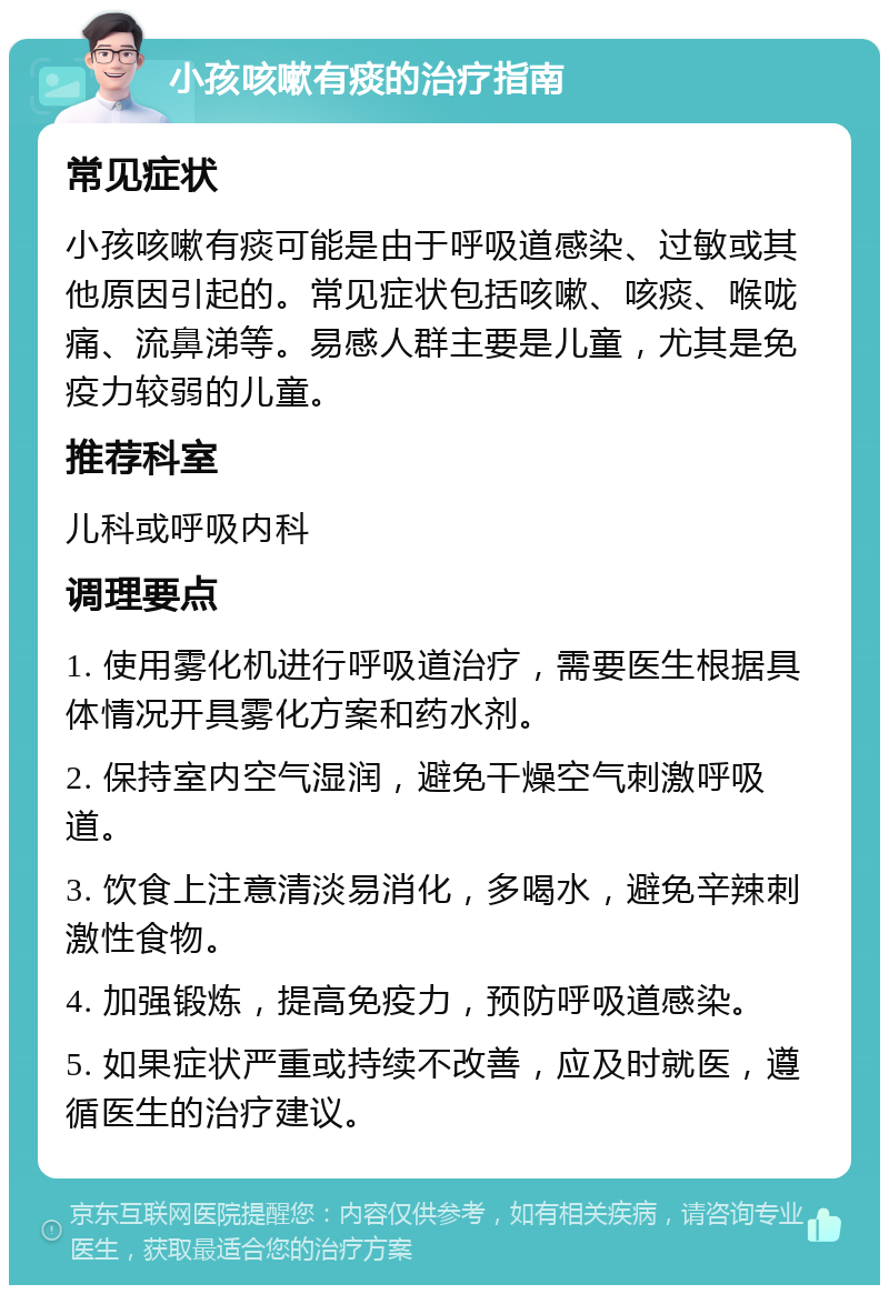 小孩咳嗽有痰的治疗指南 常见症状 小孩咳嗽有痰可能是由于呼吸道感染、过敏或其他原因引起的。常见症状包括咳嗽、咳痰、喉咙痛、流鼻涕等。易感人群主要是儿童，尤其是免疫力较弱的儿童。 推荐科室 儿科或呼吸内科 调理要点 1. 使用雾化机进行呼吸道治疗，需要医生根据具体情况开具雾化方案和药水剂。 2. 保持室内空气湿润，避免干燥空气刺激呼吸道。 3. 饮食上注意清淡易消化，多喝水，避免辛辣刺激性食物。 4. 加强锻炼，提高免疫力，预防呼吸道感染。 5. 如果症状严重或持续不改善，应及时就医，遵循医生的治疗建议。