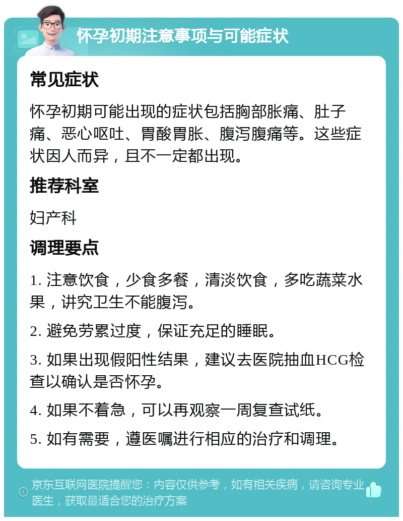 怀孕初期注意事项与可能症状 常见症状 怀孕初期可能出现的症状包括胸部胀痛、肚子痛、恶心呕吐、胃酸胃胀、腹泻腹痛等。这些症状因人而异，且不一定都出现。 推荐科室 妇产科 调理要点 1. 注意饮食，少食多餐，清淡饮食，多吃蔬菜水果，讲究卫生不能腹泻。 2. 避免劳累过度，保证充足的睡眠。 3. 如果出现假阳性结果，建议去医院抽血HCG检查以确认是否怀孕。 4. 如果不着急，可以再观察一周复查试纸。 5. 如有需要，遵医嘱进行相应的治疗和调理。