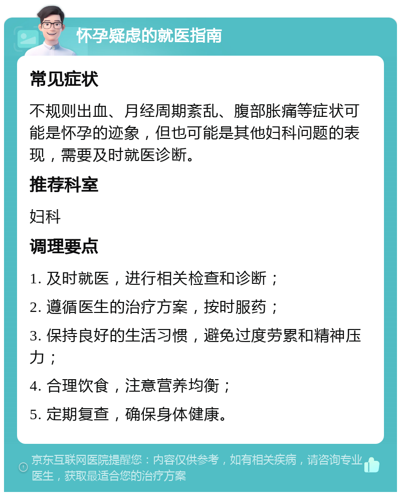 怀孕疑虑的就医指南 常见症状 不规则出血、月经周期紊乱、腹部胀痛等症状可能是怀孕的迹象，但也可能是其他妇科问题的表现，需要及时就医诊断。 推荐科室 妇科 调理要点 1. 及时就医，进行相关检查和诊断； 2. 遵循医生的治疗方案，按时服药； 3. 保持良好的生活习惯，避免过度劳累和精神压力； 4. 合理饮食，注意营养均衡； 5. 定期复查，确保身体健康。