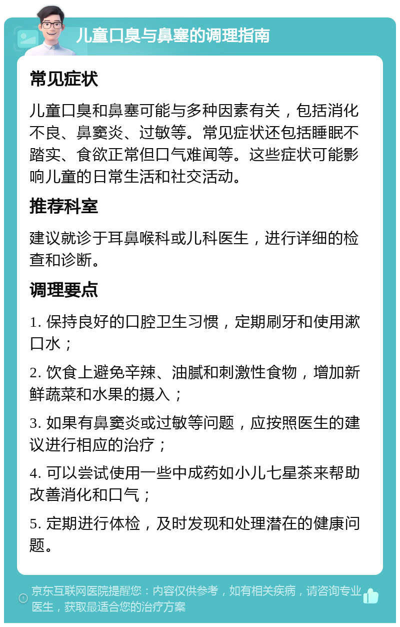 儿童口臭与鼻塞的调理指南 常见症状 儿童口臭和鼻塞可能与多种因素有关，包括消化不良、鼻窦炎、过敏等。常见症状还包括睡眠不踏实、食欲正常但口气难闻等。这些症状可能影响儿童的日常生活和社交活动。 推荐科室 建议就诊于耳鼻喉科或儿科医生，进行详细的检查和诊断。 调理要点 1. 保持良好的口腔卫生习惯，定期刷牙和使用漱口水； 2. 饮食上避免辛辣、油腻和刺激性食物，增加新鲜蔬菜和水果的摄入； 3. 如果有鼻窦炎或过敏等问题，应按照医生的建议进行相应的治疗； 4. 可以尝试使用一些中成药如小儿七星茶来帮助改善消化和口气； 5. 定期进行体检，及时发现和处理潜在的健康问题。