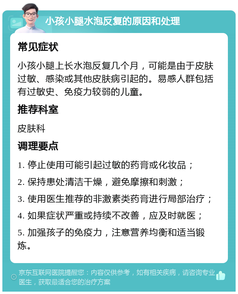 小孩小腿水泡反复的原因和处理 常见症状 小孩小腿上长水泡反复几个月，可能是由于皮肤过敏、感染或其他皮肤病引起的。易感人群包括有过敏史、免疫力较弱的儿童。 推荐科室 皮肤科 调理要点 1. 停止使用可能引起过敏的药膏或化妆品； 2. 保持患处清洁干燥，避免摩擦和刺激； 3. 使用医生推荐的非激素类药膏进行局部治疗； 4. 如果症状严重或持续不改善，应及时就医； 5. 加强孩子的免疫力，注意营养均衡和适当锻炼。