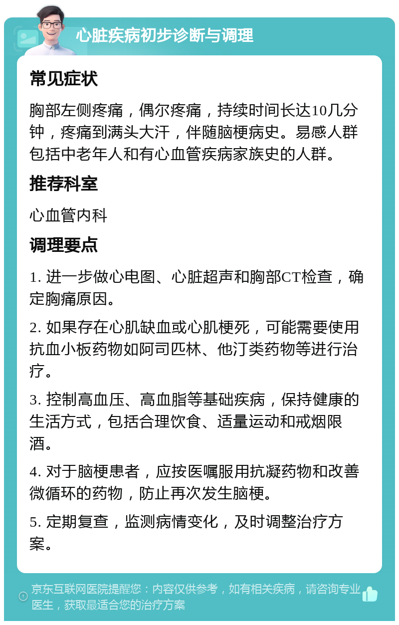 心脏疾病初步诊断与调理 常见症状 胸部左侧疼痛，偶尔疼痛，持续时间长达10几分钟，疼痛到满头大汗，伴随脑梗病史。易感人群包括中老年人和有心血管疾病家族史的人群。 推荐科室 心血管内科 调理要点 1. 进一步做心电图、心脏超声和胸部CT检查，确定胸痛原因。 2. 如果存在心肌缺血或心肌梗死，可能需要使用抗血小板药物如阿司匹林、他汀类药物等进行治疗。 3. 控制高血压、高血脂等基础疾病，保持健康的生活方式，包括合理饮食、适量运动和戒烟限酒。 4. 对于脑梗患者，应按医嘱服用抗凝药物和改善微循环的药物，防止再次发生脑梗。 5. 定期复查，监测病情变化，及时调整治疗方案。