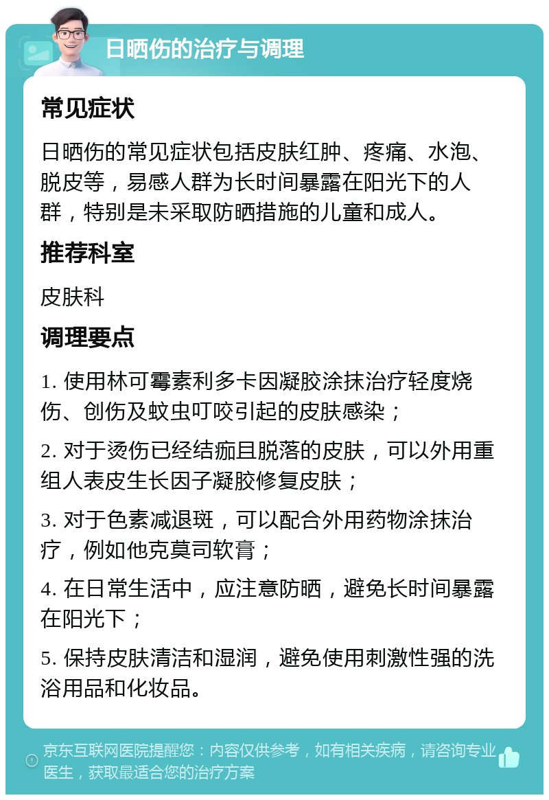 日晒伤的治疗与调理 常见症状 日晒伤的常见症状包括皮肤红肿、疼痛、水泡、脱皮等，易感人群为长时间暴露在阳光下的人群，特别是未采取防晒措施的儿童和成人。 推荐科室 皮肤科 调理要点 1. 使用林可霉素利多卡因凝胶涂抹治疗轻度烧伤、创伤及蚊虫叮咬引起的皮肤感染； 2. 对于烫伤已经结痂且脱落的皮肤，可以外用重组人表皮生长因子凝胶修复皮肤； 3. 对于色素减退斑，可以配合外用药物涂抹治疗，例如他克莫司软膏； 4. 在日常生活中，应注意防晒，避免长时间暴露在阳光下； 5. 保持皮肤清洁和湿润，避免使用刺激性强的洗浴用品和化妆品。