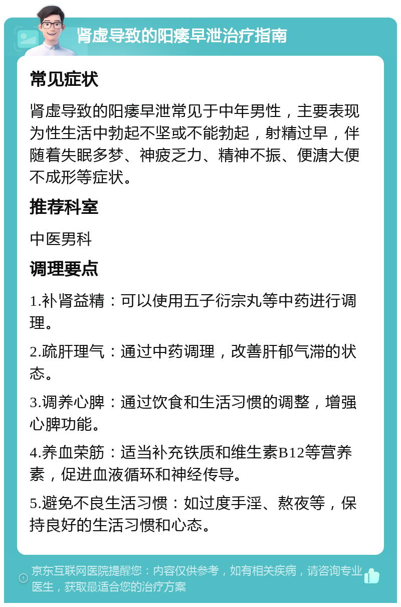 肾虚导致的阳痿早泄治疗指南 常见症状 肾虚导致的阳痿早泄常见于中年男性，主要表现为性生活中勃起不坚或不能勃起，射精过早，伴随着失眠多梦、神疲乏力、精神不振、便溏大便不成形等症状。 推荐科室 中医男科 调理要点 1.补肾益精：可以使用五子衍宗丸等中药进行调理。 2.疏肝理气：通过中药调理，改善肝郁气滞的状态。 3.调养心脾：通过饮食和生活习惯的调整，增强心脾功能。 4.养血荣筋：适当补充铁质和维生素B12等营养素，促进血液循环和神经传导。 5.避免不良生活习惯：如过度手淫、熬夜等，保持良好的生活习惯和心态。