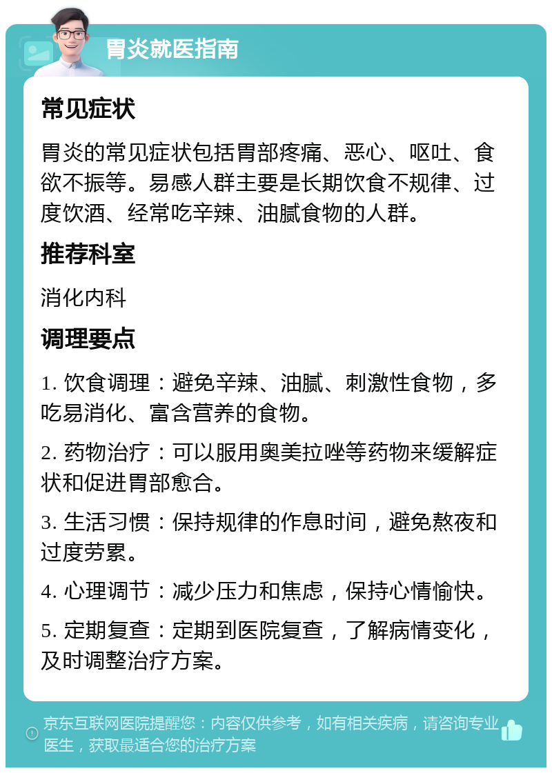 胃炎就医指南 常见症状 胃炎的常见症状包括胃部疼痛、恶心、呕吐、食欲不振等。易感人群主要是长期饮食不规律、过度饮酒、经常吃辛辣、油腻食物的人群。 推荐科室 消化内科 调理要点 1. 饮食调理：避免辛辣、油腻、刺激性食物，多吃易消化、富含营养的食物。 2. 药物治疗：可以服用奥美拉唑等药物来缓解症状和促进胃部愈合。 3. 生活习惯：保持规律的作息时间，避免熬夜和过度劳累。 4. 心理调节：减少压力和焦虑，保持心情愉快。 5. 定期复查：定期到医院复查，了解病情变化，及时调整治疗方案。