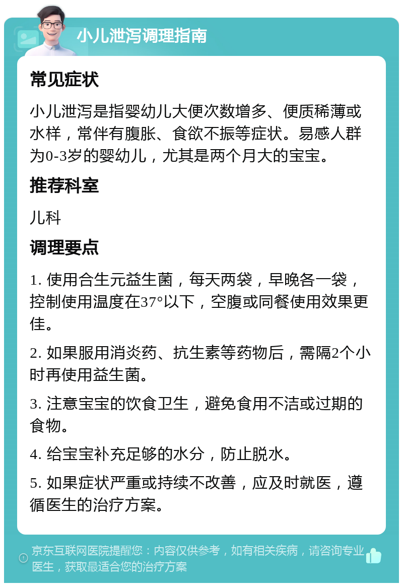 小儿泄泻调理指南 常见症状 小儿泄泻是指婴幼儿大便次数增多、便质稀薄或水样，常伴有腹胀、食欲不振等症状。易感人群为0-3岁的婴幼儿，尤其是两个月大的宝宝。 推荐科室 儿科 调理要点 1. 使用合生元益生菌，每天两袋，早晚各一袋，控制使用温度在37°以下，空腹或同餐使用效果更佳。 2. 如果服用消炎药、抗生素等药物后，需隔2个小时再使用益生菌。 3. 注意宝宝的饮食卫生，避免食用不洁或过期的食物。 4. 给宝宝补充足够的水分，防止脱水。 5. 如果症状严重或持续不改善，应及时就医，遵循医生的治疗方案。