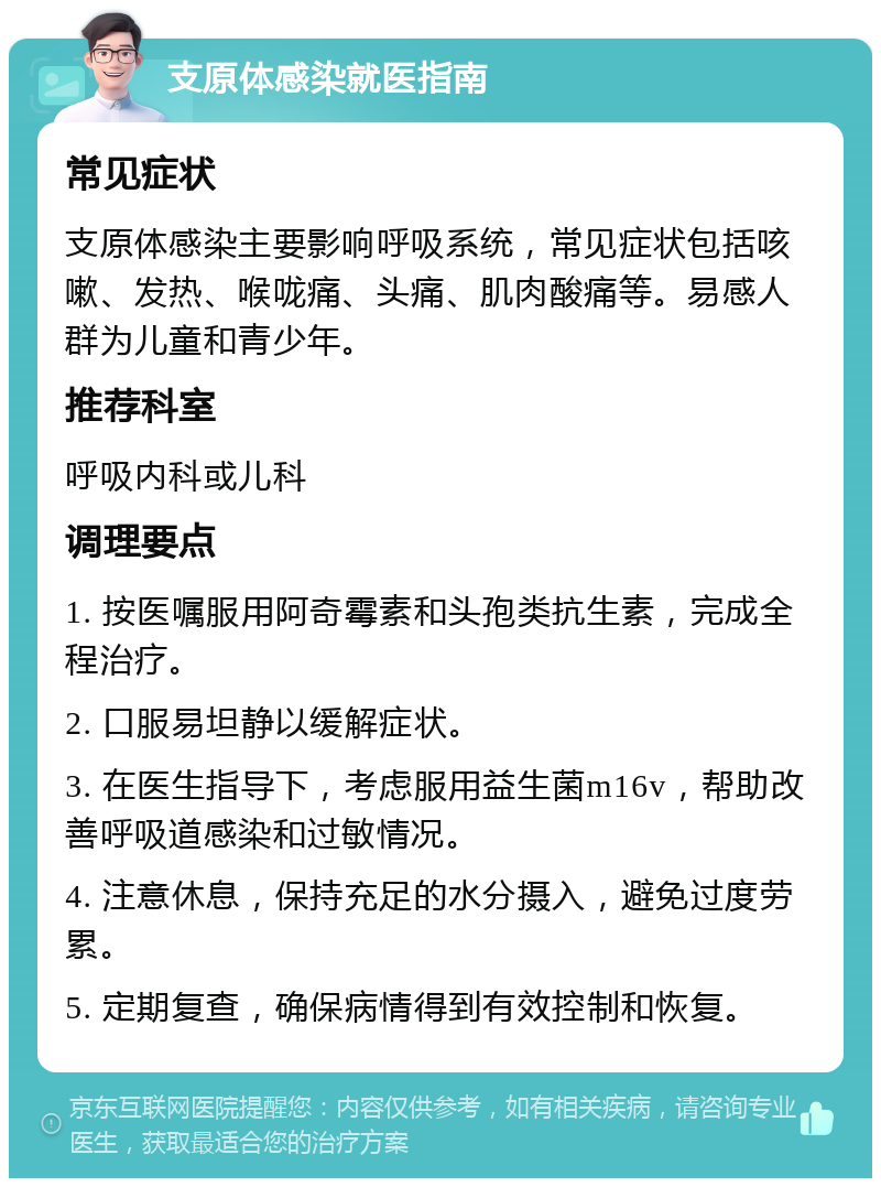 支原体感染就医指南 常见症状 支原体感染主要影响呼吸系统，常见症状包括咳嗽、发热、喉咙痛、头痛、肌肉酸痛等。易感人群为儿童和青少年。 推荐科室 呼吸内科或儿科 调理要点 1. 按医嘱服用阿奇霉素和头孢类抗生素，完成全程治疗。 2. 口服易坦静以缓解症状。 3. 在医生指导下，考虑服用益生菌m16v，帮助改善呼吸道感染和过敏情况。 4. 注意休息，保持充足的水分摄入，避免过度劳累。 5. 定期复查，确保病情得到有效控制和恢复。