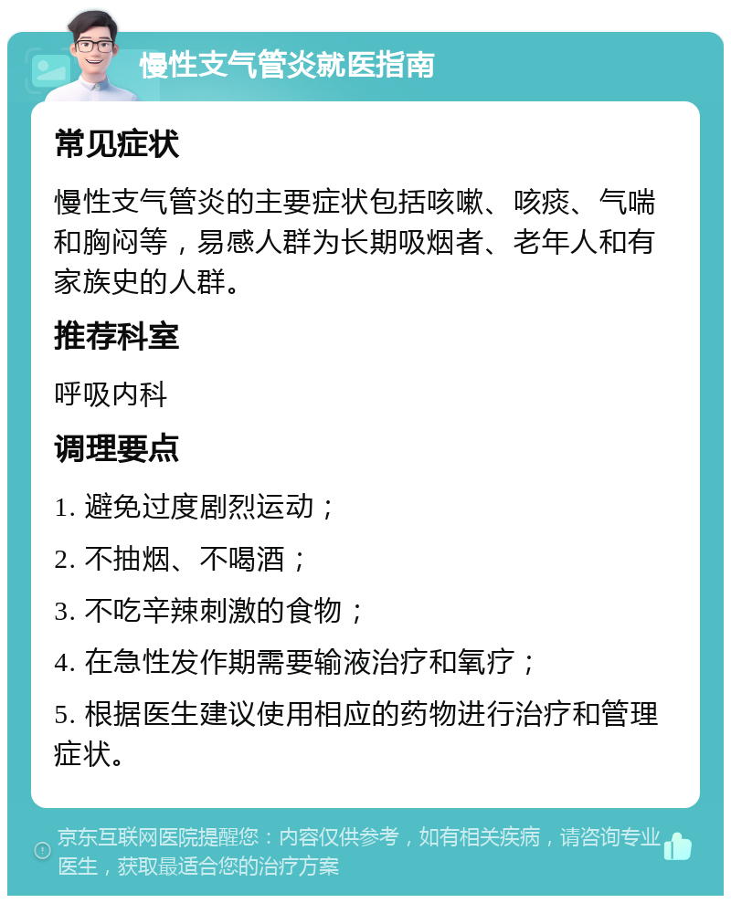 慢性支气管炎就医指南 常见症状 慢性支气管炎的主要症状包括咳嗽、咳痰、气喘和胸闷等，易感人群为长期吸烟者、老年人和有家族史的人群。 推荐科室 呼吸内科 调理要点 1. 避免过度剧烈运动； 2. 不抽烟、不喝酒； 3. 不吃辛辣刺激的食物； 4. 在急性发作期需要输液治疗和氧疗； 5. 根据医生建议使用相应的药物进行治疗和管理症状。