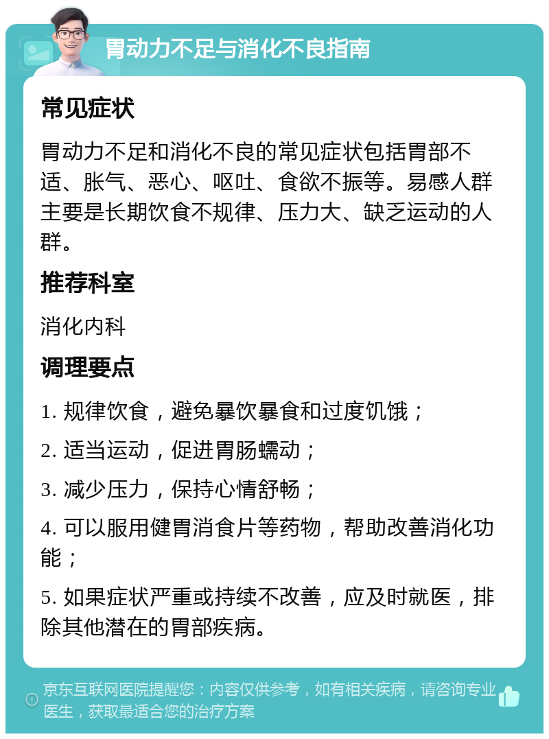 胃动力不足与消化不良指南 常见症状 胃动力不足和消化不良的常见症状包括胃部不适、胀气、恶心、呕吐、食欲不振等。易感人群主要是长期饮食不规律、压力大、缺乏运动的人群。 推荐科室 消化内科 调理要点 1. 规律饮食，避免暴饮暴食和过度饥饿； 2. 适当运动，促进胃肠蠕动； 3. 减少压力，保持心情舒畅； 4. 可以服用健胃消食片等药物，帮助改善消化功能； 5. 如果症状严重或持续不改善，应及时就医，排除其他潜在的胃部疾病。