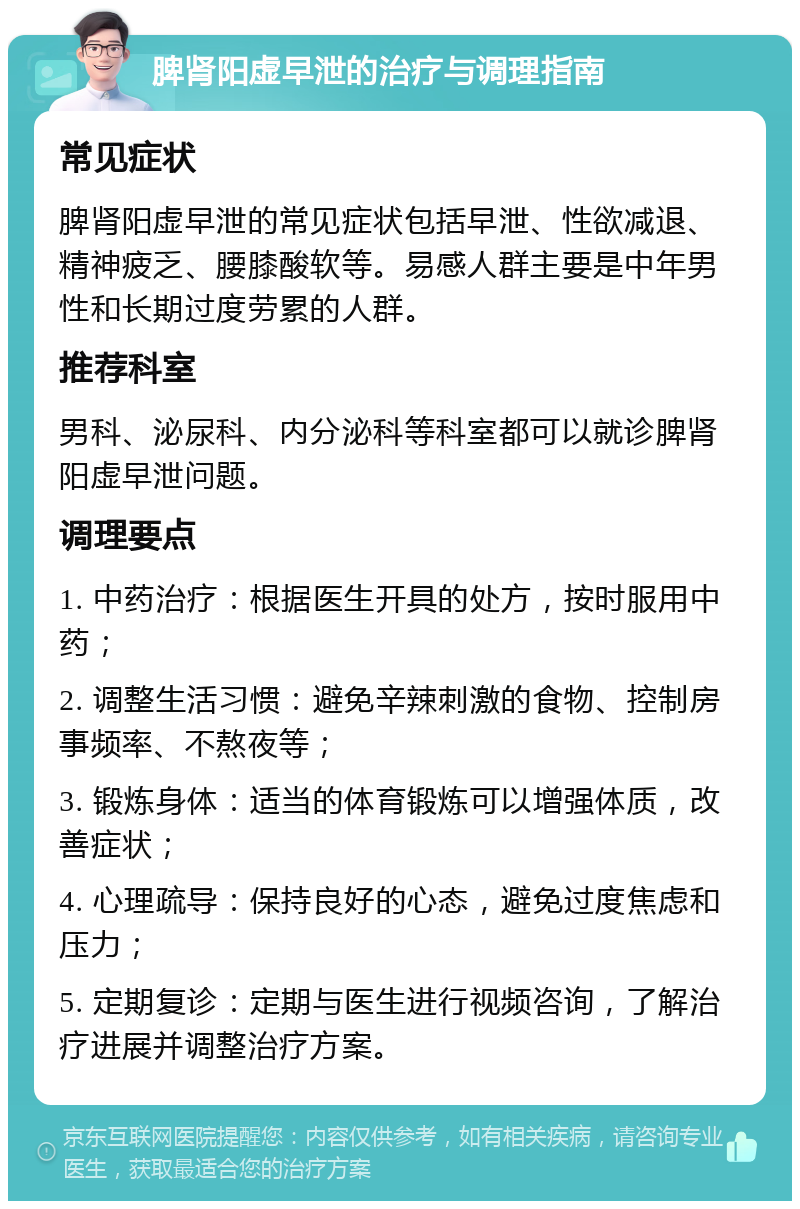 脾肾阳虚早泄的治疗与调理指南 常见症状 脾肾阳虚早泄的常见症状包括早泄、性欲减退、精神疲乏、腰膝酸软等。易感人群主要是中年男性和长期过度劳累的人群。 推荐科室 男科、泌尿科、内分泌科等科室都可以就诊脾肾阳虚早泄问题。 调理要点 1. 中药治疗：根据医生开具的处方，按时服用中药； 2. 调整生活习惯：避免辛辣刺激的食物、控制房事频率、不熬夜等； 3. 锻炼身体：适当的体育锻炼可以增强体质，改善症状； 4. 心理疏导：保持良好的心态，避免过度焦虑和压力； 5. 定期复诊：定期与医生进行视频咨询，了解治疗进展并调整治疗方案。