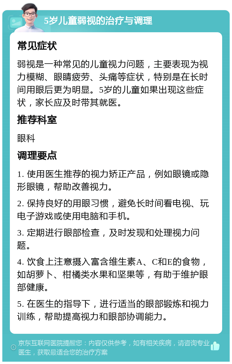 5岁儿童弱视的治疗与调理 常见症状 弱视是一种常见的儿童视力问题，主要表现为视力模糊、眼睛疲劳、头痛等症状，特别是在长时间用眼后更为明显。5岁的儿童如果出现这些症状，家长应及时带其就医。 推荐科室 眼科 调理要点 1. 使用医生推荐的视力矫正产品，例如眼镜或隐形眼镜，帮助改善视力。 2. 保持良好的用眼习惯，避免长时间看电视、玩电子游戏或使用电脑和手机。 3. 定期进行眼部检查，及时发现和处理视力问题。 4. 饮食上注意摄入富含维生素A、C和E的食物，如胡萝卜、柑橘类水果和坚果等，有助于维护眼部健康。 5. 在医生的指导下，进行适当的眼部锻炼和视力训练，帮助提高视力和眼部协调能力。