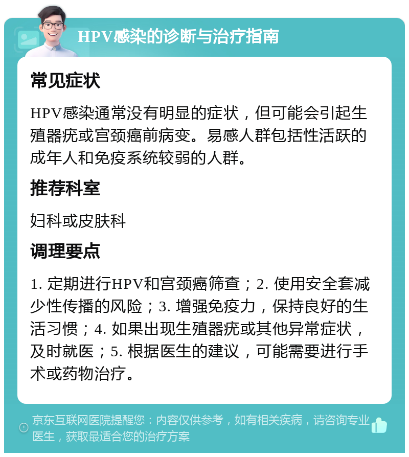 HPV感染的诊断与治疗指南 常见症状 HPV感染通常没有明显的症状，但可能会引起生殖器疣或宫颈癌前病变。易感人群包括性活跃的成年人和免疫系统较弱的人群。 推荐科室 妇科或皮肤科 调理要点 1. 定期进行HPV和宫颈癌筛查；2. 使用安全套减少性传播的风险；3. 增强免疫力，保持良好的生活习惯；4. 如果出现生殖器疣或其他异常症状，及时就医；5. 根据医生的建议，可能需要进行手术或药物治疗。