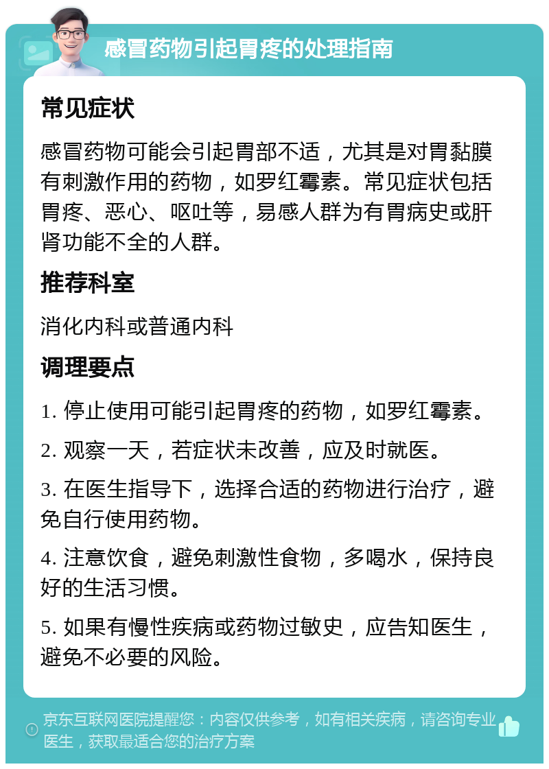 感冒药物引起胃疼的处理指南 常见症状 感冒药物可能会引起胃部不适，尤其是对胃黏膜有刺激作用的药物，如罗红霉素。常见症状包括胃疼、恶心、呕吐等，易感人群为有胃病史或肝肾功能不全的人群。 推荐科室 消化内科或普通内科 调理要点 1. 停止使用可能引起胃疼的药物，如罗红霉素。 2. 观察一天，若症状未改善，应及时就医。 3. 在医生指导下，选择合适的药物进行治疗，避免自行使用药物。 4. 注意饮食，避免刺激性食物，多喝水，保持良好的生活习惯。 5. 如果有慢性疾病或药物过敏史，应告知医生，避免不必要的风险。