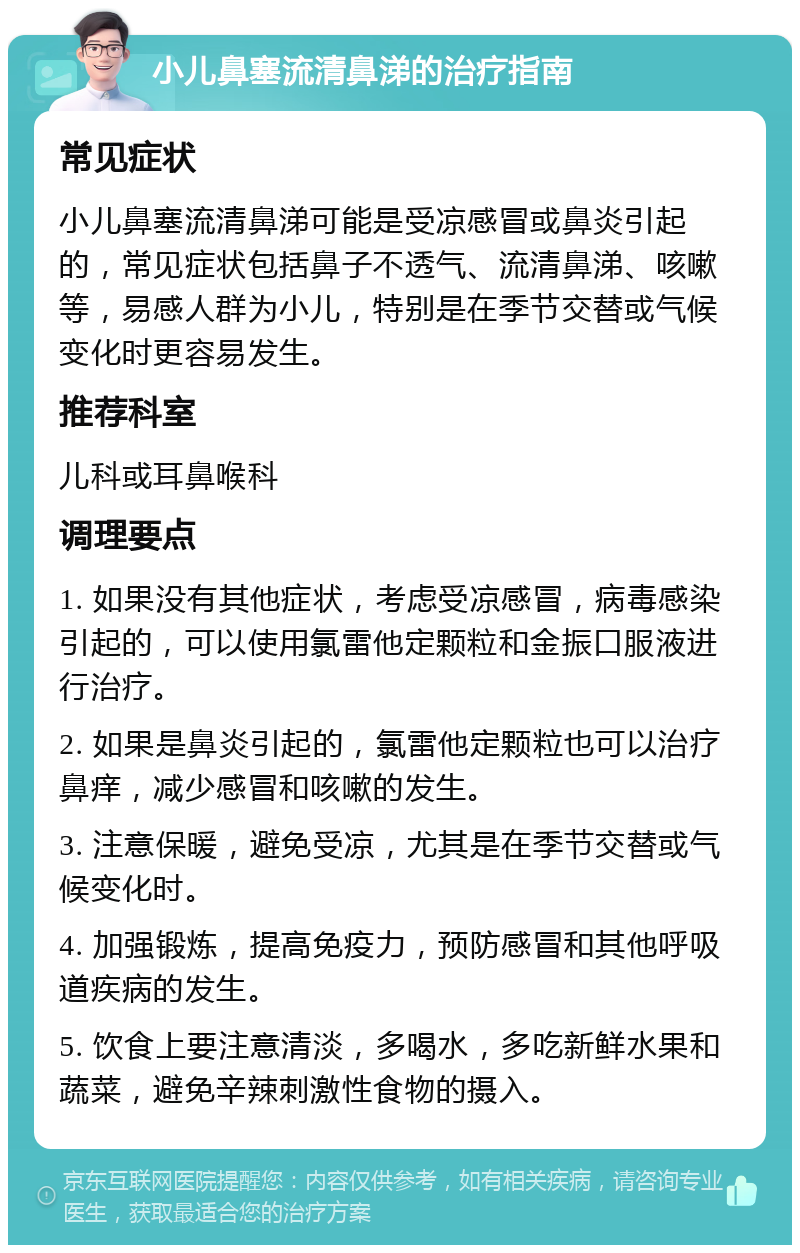 小儿鼻塞流清鼻涕的治疗指南 常见症状 小儿鼻塞流清鼻涕可能是受凉感冒或鼻炎引起的，常见症状包括鼻子不透气、流清鼻涕、咳嗽等，易感人群为小儿，特别是在季节交替或气候变化时更容易发生。 推荐科室 儿科或耳鼻喉科 调理要点 1. 如果没有其他症状，考虑受凉感冒，病毒感染引起的，可以使用氯雷他定颗粒和金振口服液进行治疗。 2. 如果是鼻炎引起的，氯雷他定颗粒也可以治疗鼻痒，减少感冒和咳嗽的发生。 3. 注意保暖，避免受凉，尤其是在季节交替或气候变化时。 4. 加强锻炼，提高免疫力，预防感冒和其他呼吸道疾病的发生。 5. 饮食上要注意清淡，多喝水，多吃新鲜水果和蔬菜，避免辛辣刺激性食物的摄入。