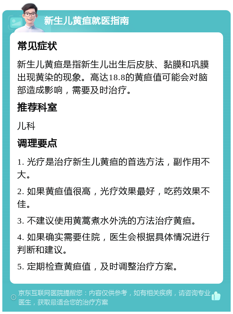 新生儿黄疸就医指南 常见症状 新生儿黄疸是指新生儿出生后皮肤、黏膜和巩膜出现黄染的现象。高达18.8的黄疸值可能会对脑部造成影响，需要及时治疗。 推荐科室 儿科 调理要点 1. 光疗是治疗新生儿黄疸的首选方法，副作用不大。 2. 如果黄疸值很高，光疗效果最好，吃药效果不佳。 3. 不建议使用黄蒿煮水外洗的方法治疗黄疸。 4. 如果确实需要住院，医生会根据具体情况进行判断和建议。 5. 定期检查黄疸值，及时调整治疗方案。