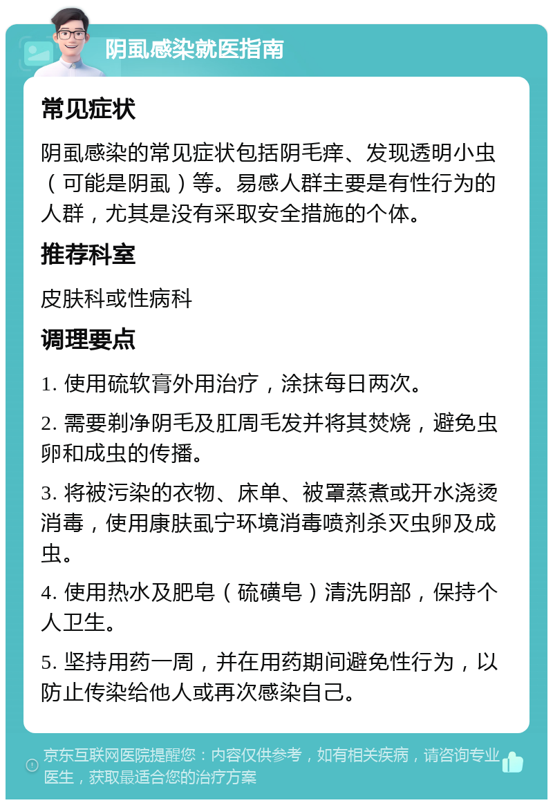 阴虱感染就医指南 常见症状 阴虱感染的常见症状包括阴毛痒、发现透明小虫（可能是阴虱）等。易感人群主要是有性行为的人群，尤其是没有采取安全措施的个体。 推荐科室 皮肤科或性病科 调理要点 1. 使用硫软膏外用治疗，涂抹每日两次。 2. 需要剃净阴毛及肛周毛发并将其焚烧，避免虫卵和成虫的传播。 3. 将被污染的衣物、床单、被罩蒸煮或开水浇烫消毒，使用康肤虱宁环境消毒喷剂杀灭虫卵及成虫。 4. 使用热水及肥皂（硫磺皂）清洗阴部，保持个人卫生。 5. 坚持用药一周，并在用药期间避免性行为，以防止传染给他人或再次感染自己。