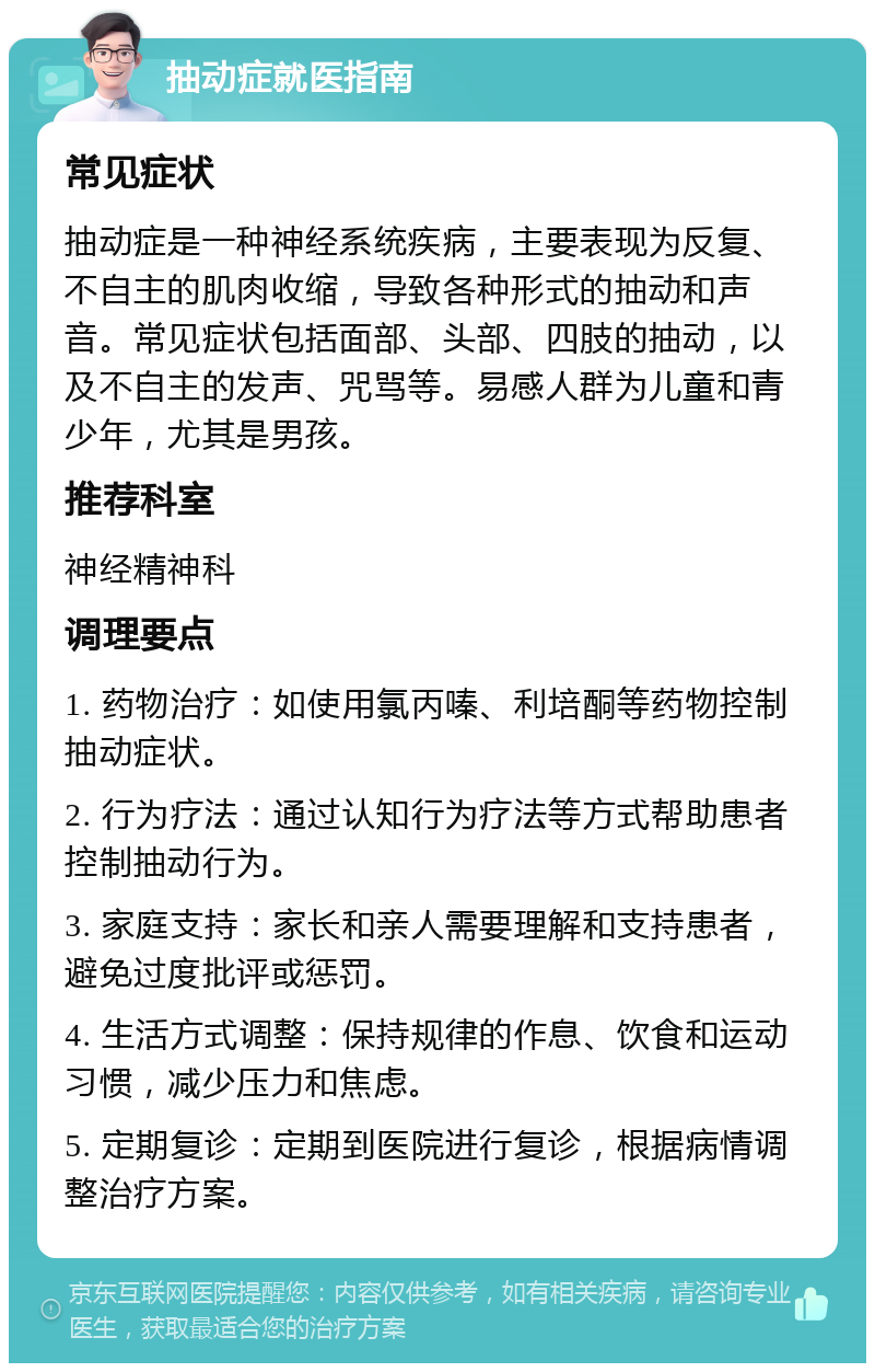 抽动症就医指南 常见症状 抽动症是一种神经系统疾病，主要表现为反复、不自主的肌肉收缩，导致各种形式的抽动和声音。常见症状包括面部、头部、四肢的抽动，以及不自主的发声、咒骂等。易感人群为儿童和青少年，尤其是男孩。 推荐科室 神经精神科 调理要点 1. 药物治疗：如使用氯丙嗪、利培酮等药物控制抽动症状。 2. 行为疗法：通过认知行为疗法等方式帮助患者控制抽动行为。 3. 家庭支持：家长和亲人需要理解和支持患者，避免过度批评或惩罚。 4. 生活方式调整：保持规律的作息、饮食和运动习惯，减少压力和焦虑。 5. 定期复诊：定期到医院进行复诊，根据病情调整治疗方案。