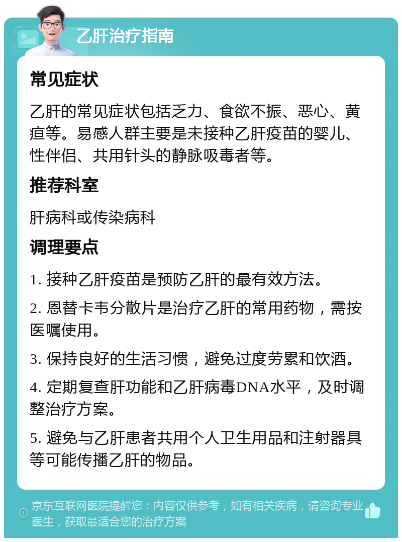 乙肝治疗指南 常见症状 乙肝的常见症状包括乏力、食欲不振、恶心、黄疸等。易感人群主要是未接种乙肝疫苗的婴儿、性伴侣、共用针头的静脉吸毒者等。 推荐科室 肝病科或传染病科 调理要点 1. 接种乙肝疫苗是预防乙肝的最有效方法。 2. 恩替卡韦分散片是治疗乙肝的常用药物，需按医嘱使用。 3. 保持良好的生活习惯，避免过度劳累和饮酒。 4. 定期复查肝功能和乙肝病毒DNA水平，及时调整治疗方案。 5. 避免与乙肝患者共用个人卫生用品和注射器具等可能传播乙肝的物品。