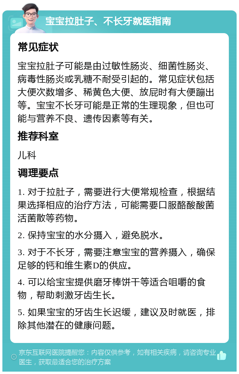 宝宝拉肚子、不长牙就医指南 常见症状 宝宝拉肚子可能是由过敏性肠炎、细菌性肠炎、病毒性肠炎或乳糖不耐受引起的。常见症状包括大便次数增多、稀黄色大便、放屁时有大便蹦出等。宝宝不长牙可能是正常的生理现象，但也可能与营养不良、遗传因素等有关。 推荐科室 儿科 调理要点 1. 对于拉肚子，需要进行大便常规检查，根据结果选择相应的治疗方法，可能需要口服酪酸酸菌活菌散等药物。 2. 保持宝宝的水分摄入，避免脱水。 3. 对于不长牙，需要注意宝宝的营养摄入，确保足够的钙和维生素D的供应。 4. 可以给宝宝提供磨牙棒饼干等适合咀嚼的食物，帮助刺激牙齿生长。 5. 如果宝宝的牙齿生长迟缓，建议及时就医，排除其他潜在的健康问题。