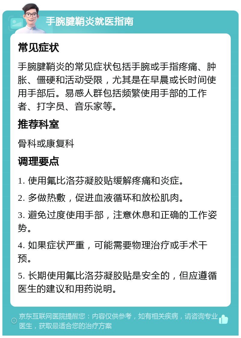 手腕腱鞘炎就医指南 常见症状 手腕腱鞘炎的常见症状包括手腕或手指疼痛、肿胀、僵硬和活动受限，尤其是在早晨或长时间使用手部后。易感人群包括频繁使用手部的工作者、打字员、音乐家等。 推荐科室 骨科或康复科 调理要点 1. 使用氟比洛芬凝胶贴缓解疼痛和炎症。 2. 多做热敷，促进血液循环和放松肌肉。 3. 避免过度使用手部，注意休息和正确的工作姿势。 4. 如果症状严重，可能需要物理治疗或手术干预。 5. 长期使用氟比洛芬凝胶贴是安全的，但应遵循医生的建议和用药说明。