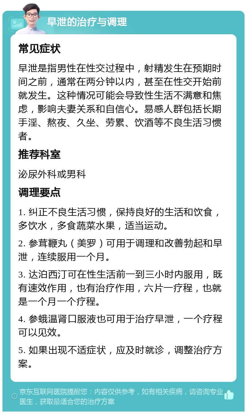 早泄的治疗与调理 常见症状 早泄是指男性在性交过程中，射精发生在预期时间之前，通常在两分钟以内，甚至在性交开始前就发生。这种情况可能会导致性生活不满意和焦虑，影响夫妻关系和自信心。易感人群包括长期手淫、熬夜、久坐、劳累、饮酒等不良生活习惯者。 推荐科室 泌尿外科或男科 调理要点 1. 纠正不良生活习惯，保持良好的生活和饮食，多饮水，多食蔬菜水果，适当运动。 2. 参茸鞭丸（美罗）可用于调理和改善勃起和早泄，连续服用一个月。 3. 达泊西汀可在性生活前一到三小时内服用，既有速效作用，也有治疗作用，六片一疗程，也就是一个月一个疗程。 4. 参蛾温肾口服液也可用于治疗早泄，一个疗程可以见效。 5. 如果出现不适症状，应及时就诊，调整治疗方案。