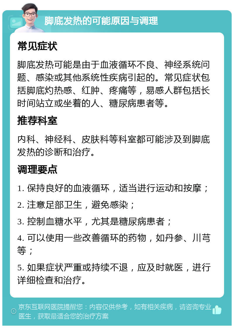 脚底发热的可能原因与调理 常见症状 脚底发热可能是由于血液循环不良、神经系统问题、感染或其他系统性疾病引起的。常见症状包括脚底灼热感、红肿、疼痛等，易感人群包括长时间站立或坐着的人、糖尿病患者等。 推荐科室 内科、神经科、皮肤科等科室都可能涉及到脚底发热的诊断和治疗。 调理要点 1. 保持良好的血液循环，适当进行运动和按摩； 2. 注意足部卫生，避免感染； 3. 控制血糖水平，尤其是糖尿病患者； 4. 可以使用一些改善循环的药物，如丹参、川芎等； 5. 如果症状严重或持续不退，应及时就医，进行详细检查和治疗。