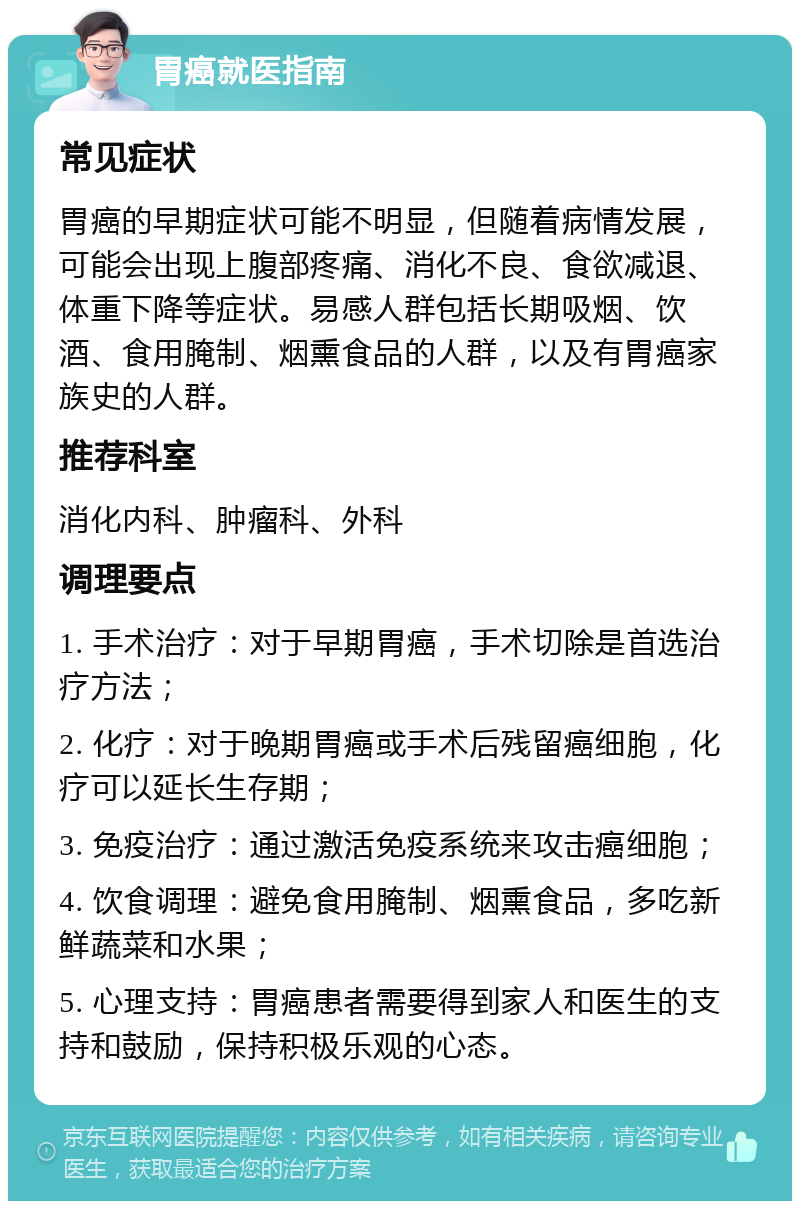 胃癌就医指南 常见症状 胃癌的早期症状可能不明显，但随着病情发展，可能会出现上腹部疼痛、消化不良、食欲减退、体重下降等症状。易感人群包括长期吸烟、饮酒、食用腌制、烟熏食品的人群，以及有胃癌家族史的人群。 推荐科室 消化内科、肿瘤科、外科 调理要点 1. 手术治疗：对于早期胃癌，手术切除是首选治疗方法； 2. 化疗：对于晚期胃癌或手术后残留癌细胞，化疗可以延长生存期； 3. 免疫治疗：通过激活免疫系统来攻击癌细胞； 4. 饮食调理：避免食用腌制、烟熏食品，多吃新鲜蔬菜和水果； 5. 心理支持：胃癌患者需要得到家人和医生的支持和鼓励，保持积极乐观的心态。