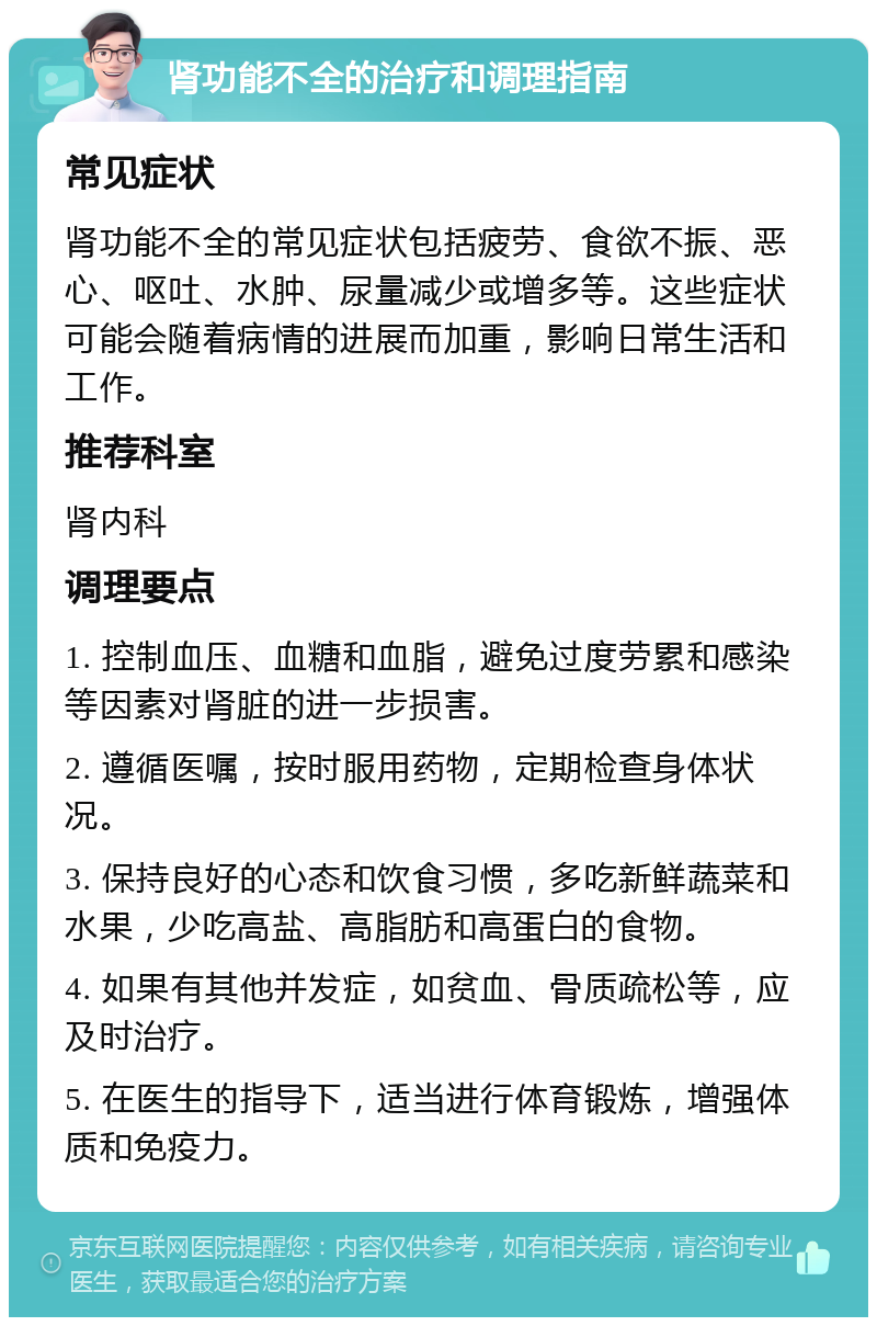 肾功能不全的治疗和调理指南 常见症状 肾功能不全的常见症状包括疲劳、食欲不振、恶心、呕吐、水肿、尿量减少或增多等。这些症状可能会随着病情的进展而加重，影响日常生活和工作。 推荐科室 肾内科 调理要点 1. 控制血压、血糖和血脂，避免过度劳累和感染等因素对肾脏的进一步损害。 2. 遵循医嘱，按时服用药物，定期检查身体状况。 3. 保持良好的心态和饮食习惯，多吃新鲜蔬菜和水果，少吃高盐、高脂肪和高蛋白的食物。 4. 如果有其他并发症，如贫血、骨质疏松等，应及时治疗。 5. 在医生的指导下，适当进行体育锻炼，增强体质和免疫力。