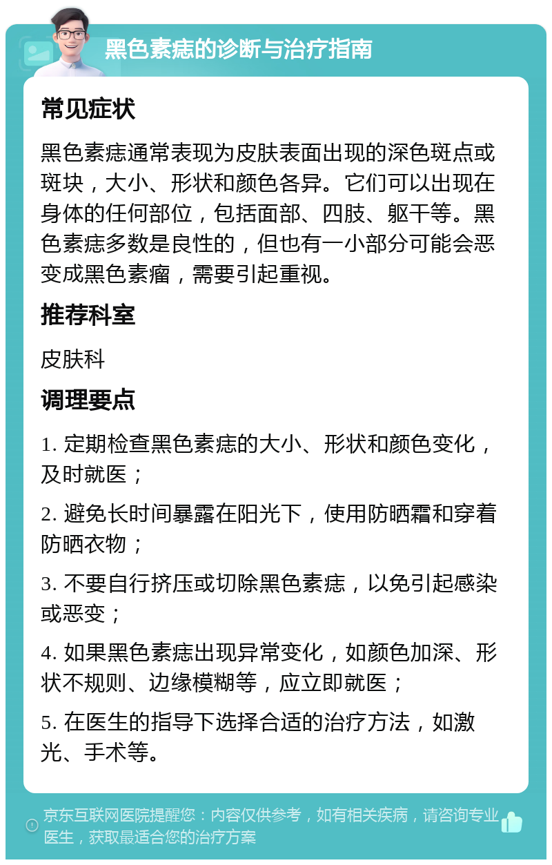 黑色素痣的诊断与治疗指南 常见症状 黑色素痣通常表现为皮肤表面出现的深色斑点或斑块，大小、形状和颜色各异。它们可以出现在身体的任何部位，包括面部、四肢、躯干等。黑色素痣多数是良性的，但也有一小部分可能会恶变成黑色素瘤，需要引起重视。 推荐科室 皮肤科 调理要点 1. 定期检查黑色素痣的大小、形状和颜色变化，及时就医； 2. 避免长时间暴露在阳光下，使用防晒霜和穿着防晒衣物； 3. 不要自行挤压或切除黑色素痣，以免引起感染或恶变； 4. 如果黑色素痣出现异常变化，如颜色加深、形状不规则、边缘模糊等，应立即就医； 5. 在医生的指导下选择合适的治疗方法，如激光、手术等。