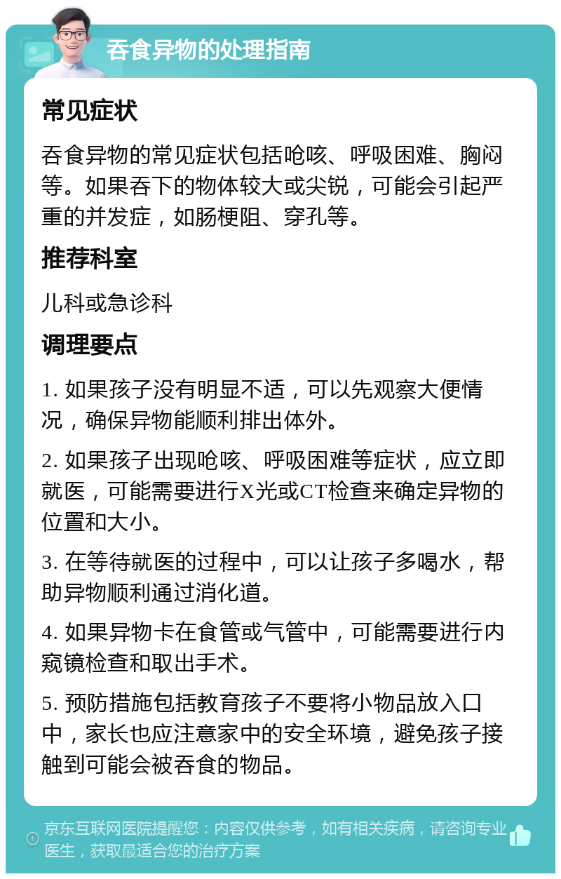 吞食异物的处理指南 常见症状 吞食异物的常见症状包括呛咳、呼吸困难、胸闷等。如果吞下的物体较大或尖锐，可能会引起严重的并发症，如肠梗阻、穿孔等。 推荐科室 儿科或急诊科 调理要点 1. 如果孩子没有明显不适，可以先观察大便情况，确保异物能顺利排出体外。 2. 如果孩子出现呛咳、呼吸困难等症状，应立即就医，可能需要进行X光或CT检查来确定异物的位置和大小。 3. 在等待就医的过程中，可以让孩子多喝水，帮助异物顺利通过消化道。 4. 如果异物卡在食管或气管中，可能需要进行内窥镜检查和取出手术。 5. 预防措施包括教育孩子不要将小物品放入口中，家长也应注意家中的安全环境，避免孩子接触到可能会被吞食的物品。