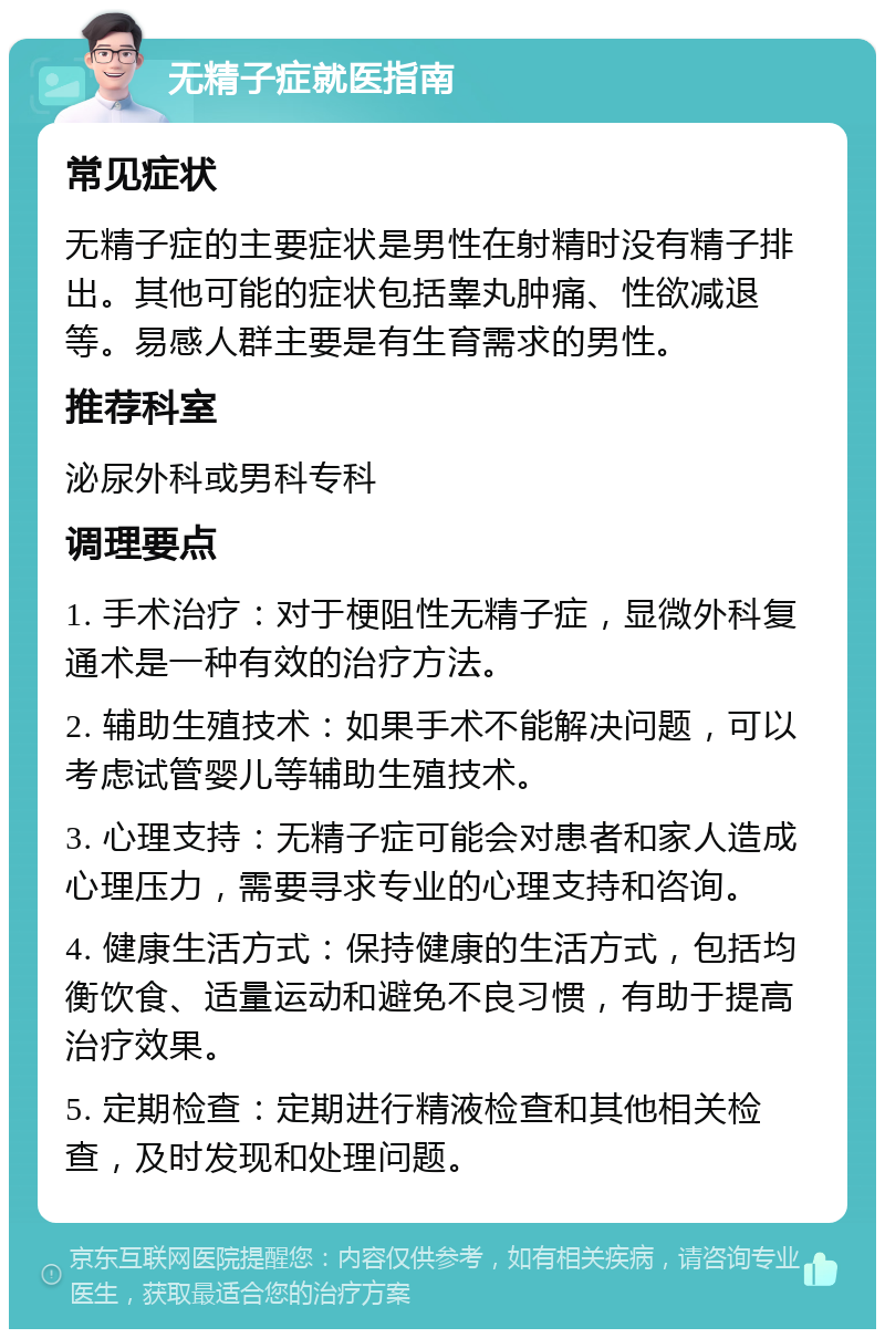 无精子症就医指南 常见症状 无精子症的主要症状是男性在射精时没有精子排出。其他可能的症状包括睾丸肿痛、性欲减退等。易感人群主要是有生育需求的男性。 推荐科室 泌尿外科或男科专科 调理要点 1. 手术治疗：对于梗阻性无精子症，显微外科复通术是一种有效的治疗方法。 2. 辅助生殖技术：如果手术不能解决问题，可以考虑试管婴儿等辅助生殖技术。 3. 心理支持：无精子症可能会对患者和家人造成心理压力，需要寻求专业的心理支持和咨询。 4. 健康生活方式：保持健康的生活方式，包括均衡饮食、适量运动和避免不良习惯，有助于提高治疗效果。 5. 定期检查：定期进行精液检查和其他相关检查，及时发现和处理问题。