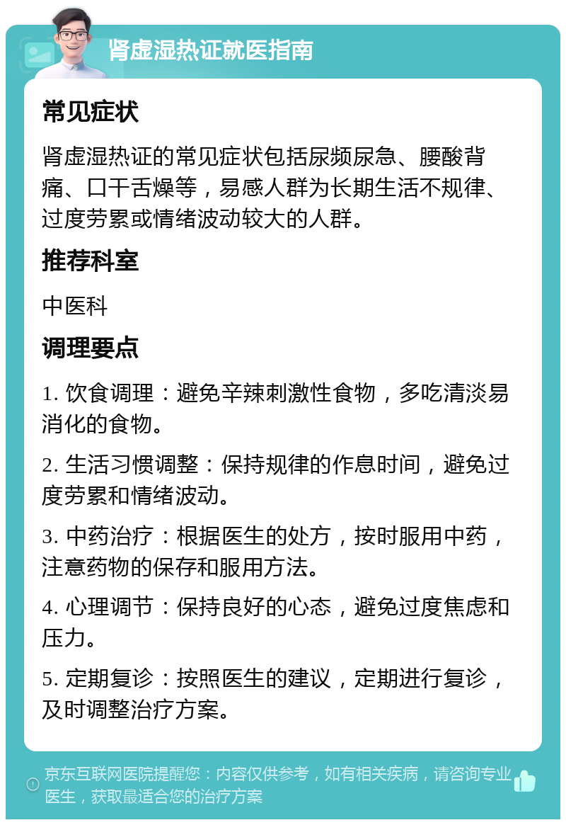 肾虚湿热证就医指南 常见症状 肾虚湿热证的常见症状包括尿频尿急、腰酸背痛、口干舌燥等，易感人群为长期生活不规律、过度劳累或情绪波动较大的人群。 推荐科室 中医科 调理要点 1. 饮食调理：避免辛辣刺激性食物，多吃清淡易消化的食物。 2. 生活习惯调整：保持规律的作息时间，避免过度劳累和情绪波动。 3. 中药治疗：根据医生的处方，按时服用中药，注意药物的保存和服用方法。 4. 心理调节：保持良好的心态，避免过度焦虑和压力。 5. 定期复诊：按照医生的建议，定期进行复诊，及时调整治疗方案。