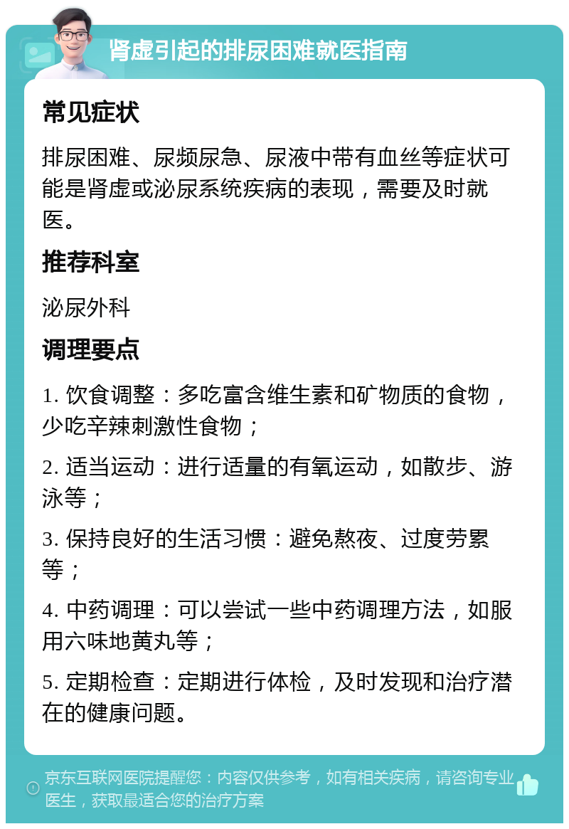 肾虚引起的排尿困难就医指南 常见症状 排尿困难、尿频尿急、尿液中带有血丝等症状可能是肾虚或泌尿系统疾病的表现，需要及时就医。 推荐科室 泌尿外科 调理要点 1. 饮食调整：多吃富含维生素和矿物质的食物，少吃辛辣刺激性食物； 2. 适当运动：进行适量的有氧运动，如散步、游泳等； 3. 保持良好的生活习惯：避免熬夜、过度劳累等； 4. 中药调理：可以尝试一些中药调理方法，如服用六味地黄丸等； 5. 定期检查：定期进行体检，及时发现和治疗潜在的健康问题。