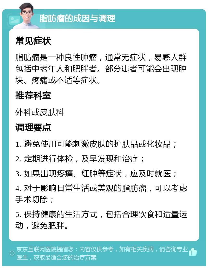 脂肪瘤的成因与调理 常见症状 脂肪瘤是一种良性肿瘤，通常无症状，易感人群包括中老年人和肥胖者。部分患者可能会出现肿块、疼痛或不适等症状。 推荐科室 外科或皮肤科 调理要点 1. 避免使用可能刺激皮肤的护肤品或化妆品； 2. 定期进行体检，及早发现和治疗； 3. 如果出现疼痛、红肿等症状，应及时就医； 4. 对于影响日常生活或美观的脂肪瘤，可以考虑手术切除； 5. 保持健康的生活方式，包括合理饮食和适量运动，避免肥胖。