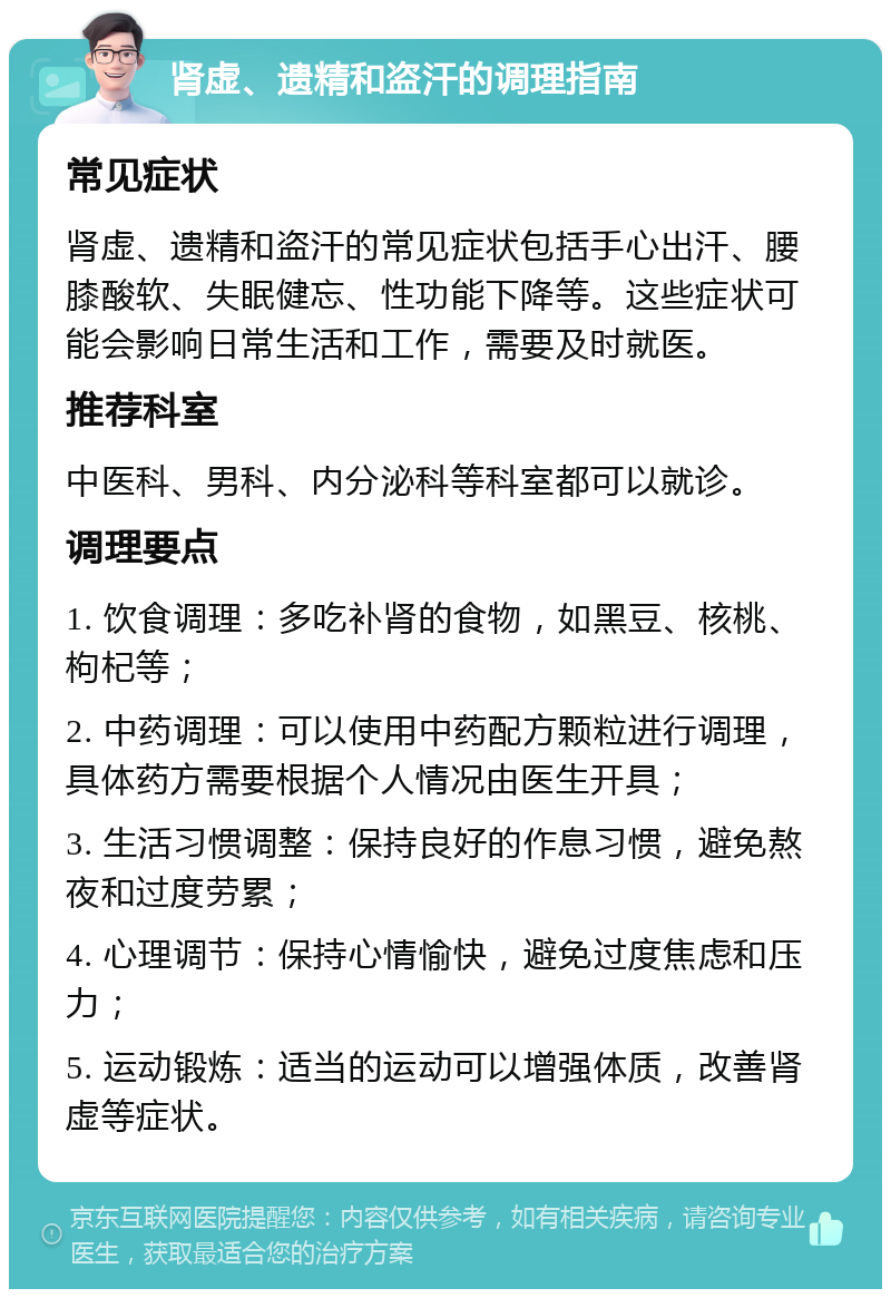 肾虚、遗精和盗汗的调理指南 常见症状 肾虚、遗精和盗汗的常见症状包括手心出汗、腰膝酸软、失眠健忘、性功能下降等。这些症状可能会影响日常生活和工作，需要及时就医。 推荐科室 中医科、男科、内分泌科等科室都可以就诊。 调理要点 1. 饮食调理：多吃补肾的食物，如黑豆、核桃、枸杞等； 2. 中药调理：可以使用中药配方颗粒进行调理，具体药方需要根据个人情况由医生开具； 3. 生活习惯调整：保持良好的作息习惯，避免熬夜和过度劳累； 4. 心理调节：保持心情愉快，避免过度焦虑和压力； 5. 运动锻炼：适当的运动可以增强体质，改善肾虚等症状。