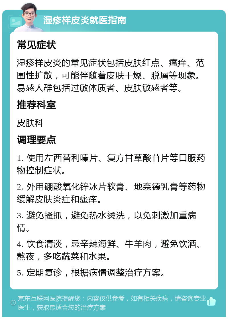 湿疹样皮炎就医指南 常见症状 湿疹样皮炎的常见症状包括皮肤红点、瘙痒、范围性扩散，可能伴随着皮肤干燥、脱屑等现象。易感人群包括过敏体质者、皮肤敏感者等。 推荐科室 皮肤科 调理要点 1. 使用左西替利嗪片、复方甘草酸苷片等口服药物控制症状。 2. 外用硼酸氧化锌冰片软膏、地奈德乳膏等药物缓解皮肤炎症和瘙痒。 3. 避免搔抓，避免热水烫洗，以免刺激加重病情。 4. 饮食清淡，忌辛辣海鲜、牛羊肉，避免饮酒、熬夜，多吃蔬菜和水果。 5. 定期复诊，根据病情调整治疗方案。