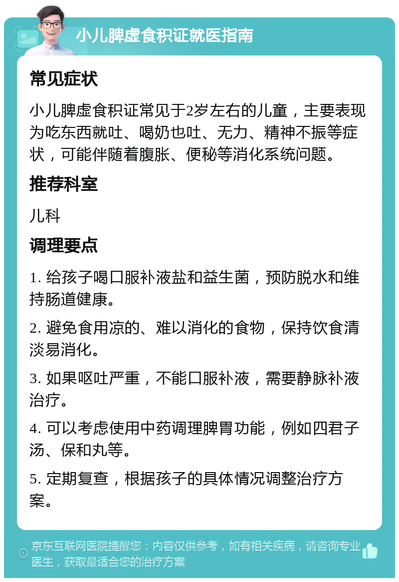 小儿脾虚食积证就医指南 常见症状 小儿脾虚食积证常见于2岁左右的儿童，主要表现为吃东西就吐、喝奶也吐、无力、精神不振等症状，可能伴随着腹胀、便秘等消化系统问题。 推荐科室 儿科 调理要点 1. 给孩子喝口服补液盐和益生菌，预防脱水和维持肠道健康。 2. 避免食用凉的、难以消化的食物，保持饮食清淡易消化。 3. 如果呕吐严重，不能口服补液，需要静脉补液治疗。 4. 可以考虑使用中药调理脾胃功能，例如四君子汤、保和丸等。 5. 定期复查，根据孩子的具体情况调整治疗方案。