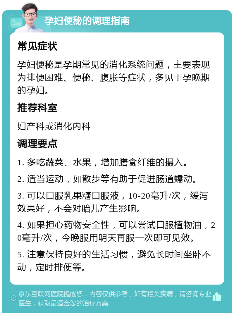 孕妇便秘的调理指南 常见症状 孕妇便秘是孕期常见的消化系统问题，主要表现为排便困难、便秘、腹胀等症状，多见于孕晚期的孕妇。 推荐科室 妇产科或消化内科 调理要点 1. 多吃蔬菜、水果，增加膳食纤维的摄入。 2. 适当运动，如散步等有助于促进肠道蠕动。 3. 可以口服乳果糖口服液，10-20毫升/次，缓泻效果好，不会对胎儿产生影响。 4. 如果担心药物安全性，可以尝试口服植物油，20毫升/次，今晚服用明天再服一次即可见效。 5. 注意保持良好的生活习惯，避免长时间坐卧不动，定时排便等。