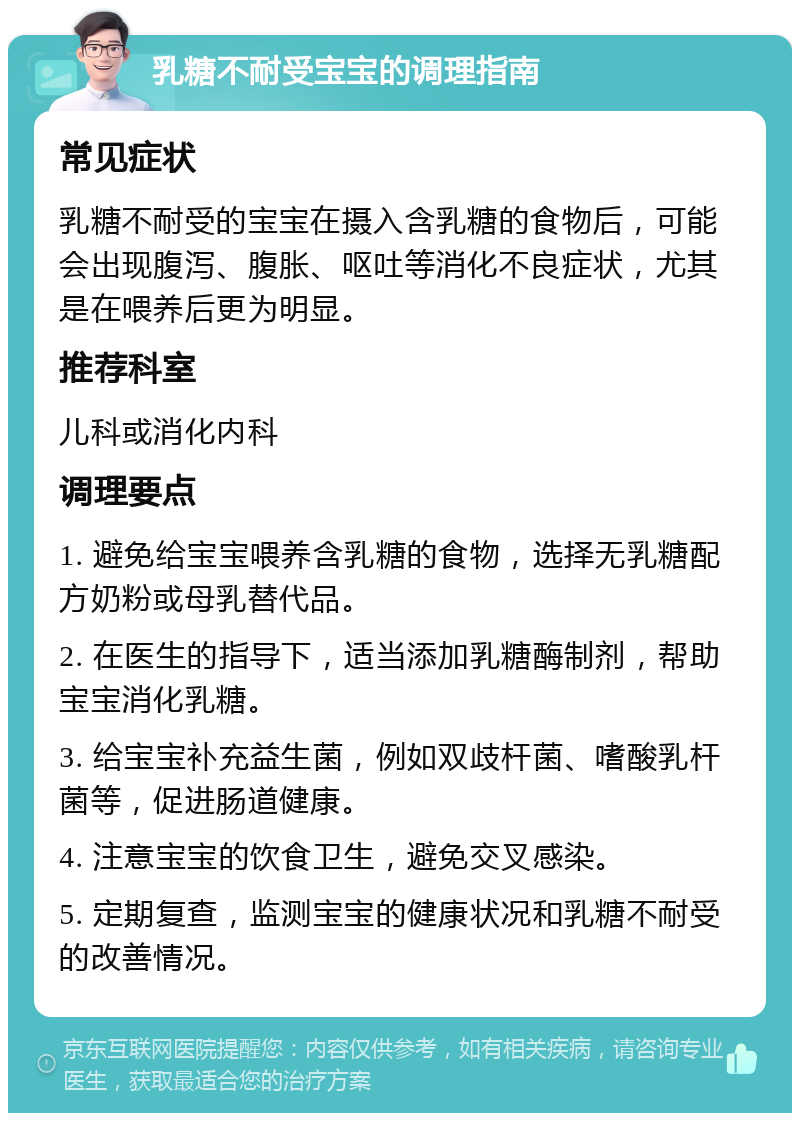 乳糖不耐受宝宝的调理指南 常见症状 乳糖不耐受的宝宝在摄入含乳糖的食物后，可能会出现腹泻、腹胀、呕吐等消化不良症状，尤其是在喂养后更为明显。 推荐科室 儿科或消化内科 调理要点 1. 避免给宝宝喂养含乳糖的食物，选择无乳糖配方奶粉或母乳替代品。 2. 在医生的指导下，适当添加乳糖酶制剂，帮助宝宝消化乳糖。 3. 给宝宝补充益生菌，例如双歧杆菌、嗜酸乳杆菌等，促进肠道健康。 4. 注意宝宝的饮食卫生，避免交叉感染。 5. 定期复查，监测宝宝的健康状况和乳糖不耐受的改善情况。