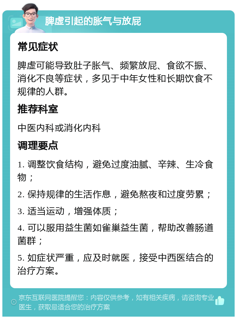 脾虚引起的胀气与放屁 常见症状 脾虚可能导致肚子胀气、频繁放屁、食欲不振、消化不良等症状，多见于中年女性和长期饮食不规律的人群。 推荐科室 中医内科或消化内科 调理要点 1. 调整饮食结构，避免过度油腻、辛辣、生冷食物； 2. 保持规律的生活作息，避免熬夜和过度劳累； 3. 适当运动，增强体质； 4. 可以服用益生菌如雀巢益生菌，帮助改善肠道菌群； 5. 如症状严重，应及时就医，接受中西医结合的治疗方案。