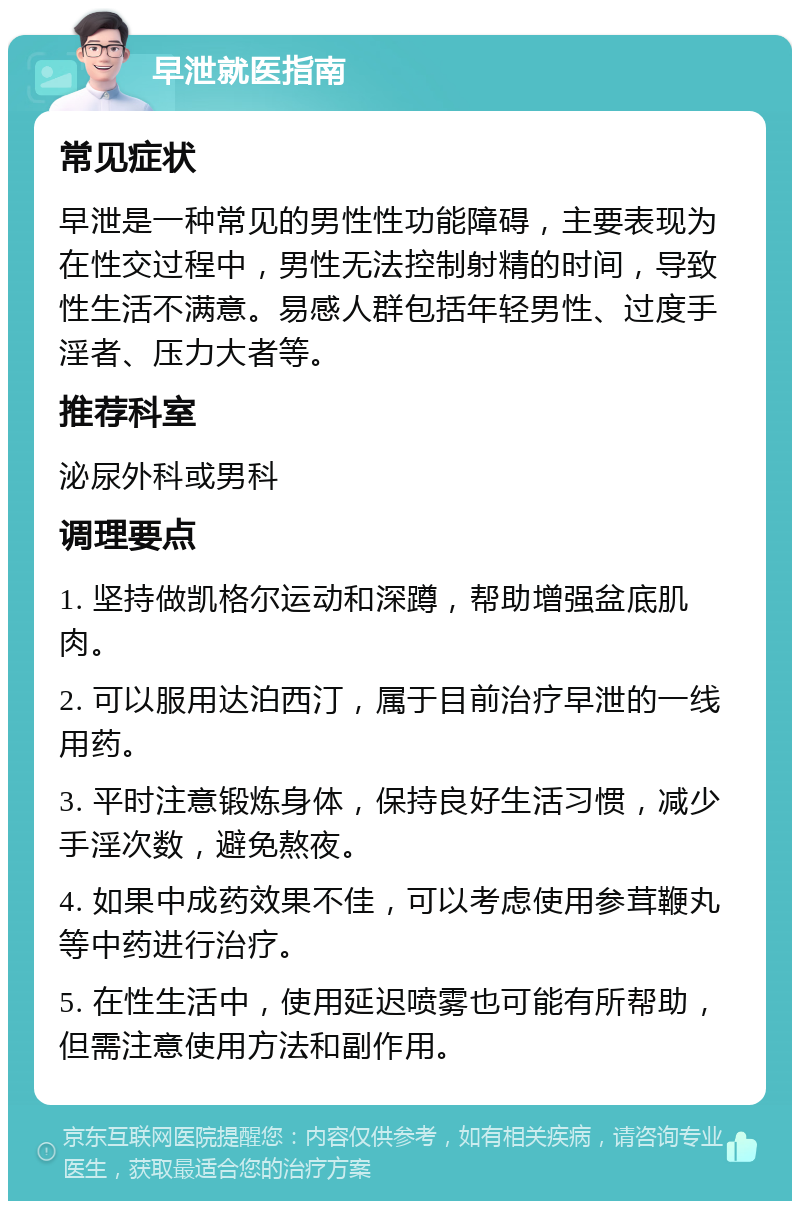 早泄就医指南 常见症状 早泄是一种常见的男性性功能障碍，主要表现为在性交过程中，男性无法控制射精的时间，导致性生活不满意。易感人群包括年轻男性、过度手淫者、压力大者等。 推荐科室 泌尿外科或男科 调理要点 1. 坚持做凯格尔运动和深蹲，帮助增强盆底肌肉。 2. 可以服用达泊西汀，属于目前治疗早泄的一线用药。 3. 平时注意锻炼身体，保持良好生活习惯，减少手淫次数，避免熬夜。 4. 如果中成药效果不佳，可以考虑使用参茸鞭丸等中药进行治疗。 5. 在性生活中，使用延迟喷雾也可能有所帮助，但需注意使用方法和副作用。