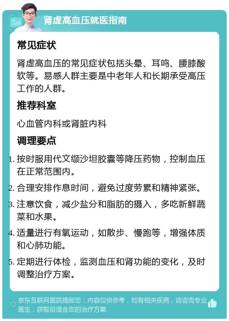 肾虚高血压就医指南 常见症状 肾虚高血压的常见症状包括头晕、耳鸣、腰膝酸软等。易感人群主要是中老年人和长期承受高压工作的人群。 推荐科室 心血管内科或肾脏内科 调理要点 按时服用代文缬沙坦胶囊等降压药物，控制血压在正常范围内。 合理安排作息时间，避免过度劳累和精神紧张。 注意饮食，减少盐分和脂肪的摄入，多吃新鲜蔬菜和水果。 适量进行有氧运动，如散步、慢跑等，增强体质和心肺功能。 定期进行体检，监测血压和肾功能的变化，及时调整治疗方案。