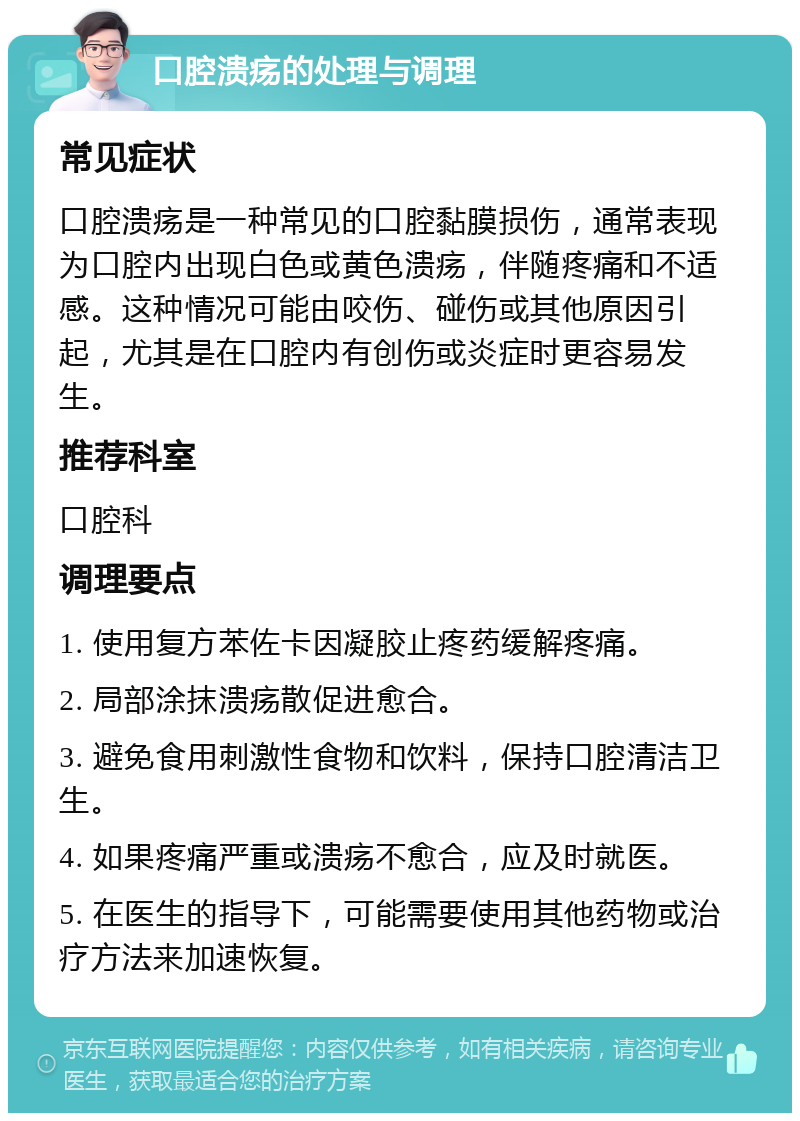 口腔溃疡的处理与调理 常见症状 口腔溃疡是一种常见的口腔黏膜损伤，通常表现为口腔内出现白色或黄色溃疡，伴随疼痛和不适感。这种情况可能由咬伤、碰伤或其他原因引起，尤其是在口腔内有创伤或炎症时更容易发生。 推荐科室 口腔科 调理要点 1. 使用复方苯佐卡因凝胶止疼药缓解疼痛。 2. 局部涂抹溃疡散促进愈合。 3. 避免食用刺激性食物和饮料，保持口腔清洁卫生。 4. 如果疼痛严重或溃疡不愈合，应及时就医。 5. 在医生的指导下，可能需要使用其他药物或治疗方法来加速恢复。