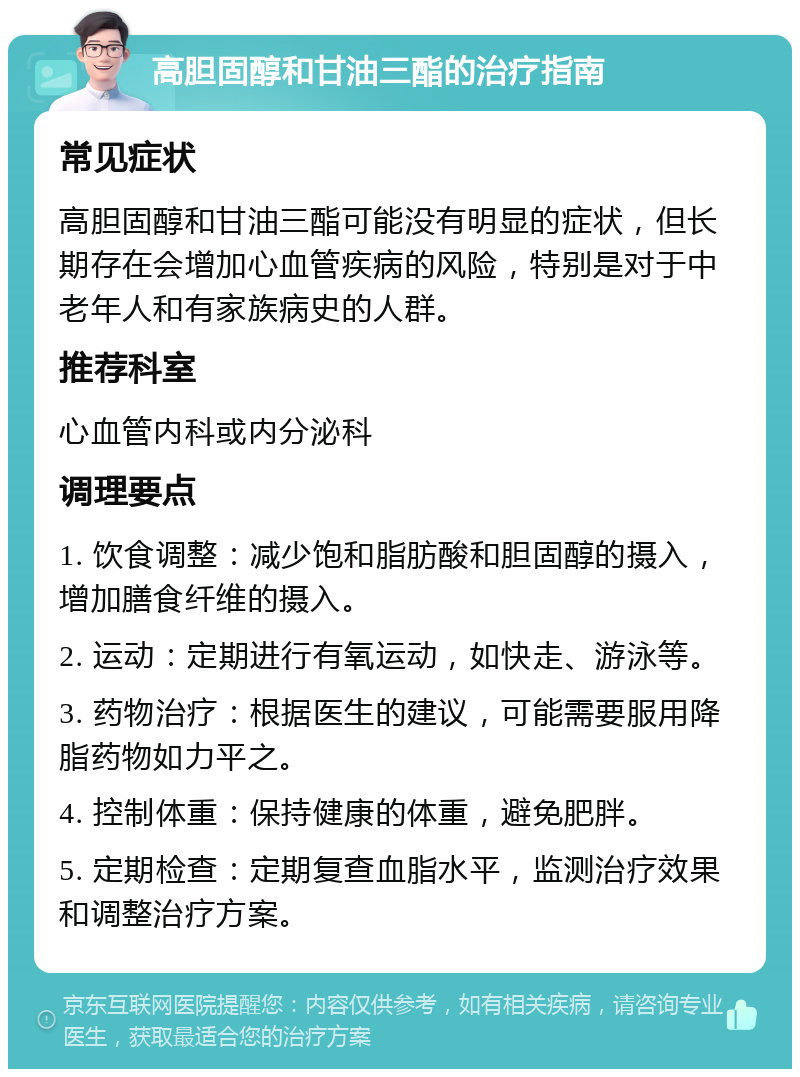 高胆固醇和甘油三酯的治疗指南 常见症状 高胆固醇和甘油三酯可能没有明显的症状，但长期存在会增加心血管疾病的风险，特别是对于中老年人和有家族病史的人群。 推荐科室 心血管内科或内分泌科 调理要点 1. 饮食调整：减少饱和脂肪酸和胆固醇的摄入，增加膳食纤维的摄入。 2. 运动：定期进行有氧运动，如快走、游泳等。 3. 药物治疗：根据医生的建议，可能需要服用降脂药物如力平之。 4. 控制体重：保持健康的体重，避免肥胖。 5. 定期检查：定期复查血脂水平，监测治疗效果和调整治疗方案。